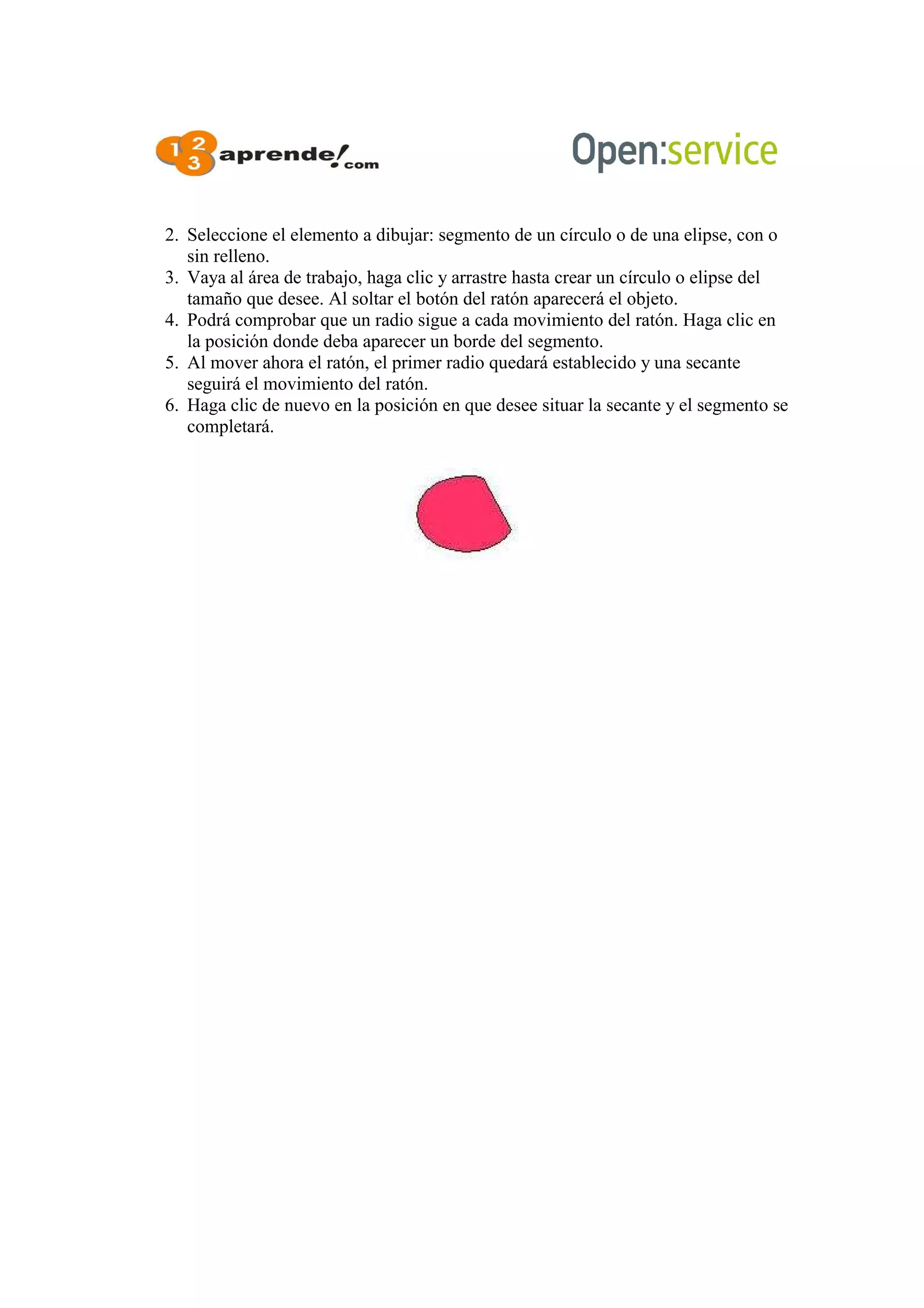2. Seleccione el elemento a dibujar: segmento de un círculo o de una elipse, con o
sin relleno.
3. Vaya al área de trabajo, haga clic y arrastre hasta crear un círculo o elipse del
tamaño que desee. Al soltar el botón del ratón aparecerá el objeto.
4. Podrá comprobar que un radio sigue a cada movimiento del ratón. Haga clic en
la posición donde deba aparecer un borde del segmento.
5. Al mover ahora el ratón, el primer radio quedará establecido y una secante
seguirá el movimiento del ratón.
6. Haga clic de nuevo en la posición en que desee situar la secante y el segmento se
completará.
 