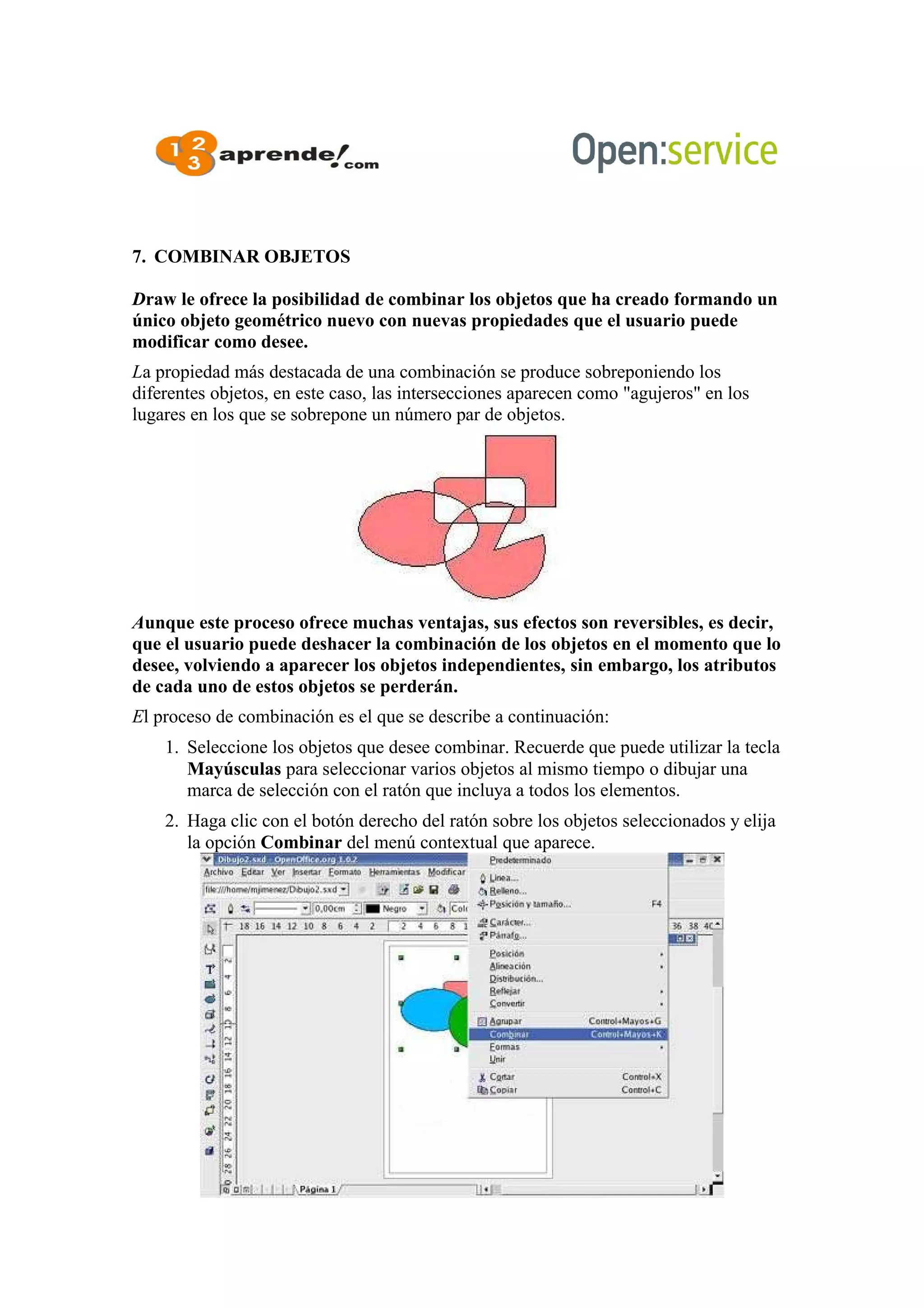 7. COMBINAR OBJETOS
Draw le ofrece la posibilidad de combinar los objetos que ha creado formando un
único objeto geométrico nuevo con nuevas propiedades que el usuario puede
modificar como desee.
La propiedad más destacada de una combinación se produce sobreponiendo los
diferentes objetos, en este caso, las intersecciones aparecen como "agujeros" en los
lugares en los que se sobrepone un número par de objetos.
Aunque este proceso ofrece muchas ventajas, sus efectos son reversibles, es decir,
que el usuario puede deshacer la combinación de los objetos en el momento que lo
desee, volviendo a aparecer los objetos independientes, sin embargo, los atributos
de cada uno de estos objetos se perderán.
El proceso de combinación es el que se describe a continuación:
1. Seleccione los objetos que desee combinar. Recuerde que puede utilizar la tecla
Mayúsculas para seleccionar varios objetos al mismo tiempo o dibujar una
marca de selección con el ratón que incluya a todos los elementos.
2. Haga clic con el botón derecho del ratón sobre los objetos seleccionados y elija
la opción Combinar del menú contextual que aparece.
 