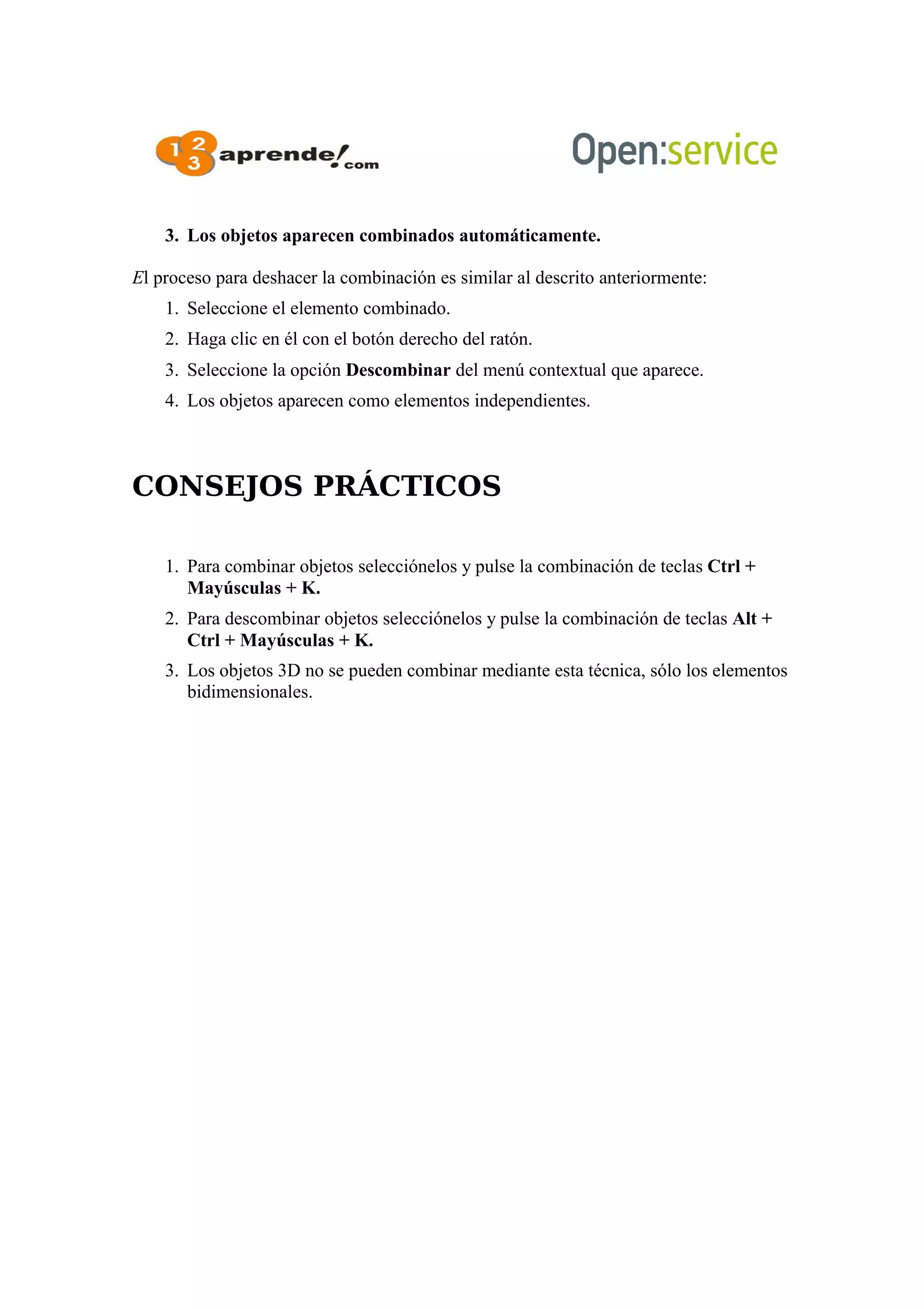 3. Los objetos aparecen combinados automáticamente.
El proceso para deshacer la combinación es similar al descrito anteriormente:
1. Seleccione el elemento combinado.
2. Haga clic en él con el botón derecho del ratón.
3. Seleccione la opción Descombinar del menú contextual que aparece.
4. Los objetos aparecen como elementos independientes.
CONSEJOS PRÁCTICOS
1. Para combinar objetos selecciónelos y pulse la combinación de teclas Ctrl +
Mayúsculas + K.
2. Para descombinar objetos selecciónelos y pulse la combinación de teclas Alt +
Ctrl + Mayúsculas + K.
3. Los objetos 3D no se pueden combinar mediante esta técnica, sólo los elementos
bidimensionales.
 