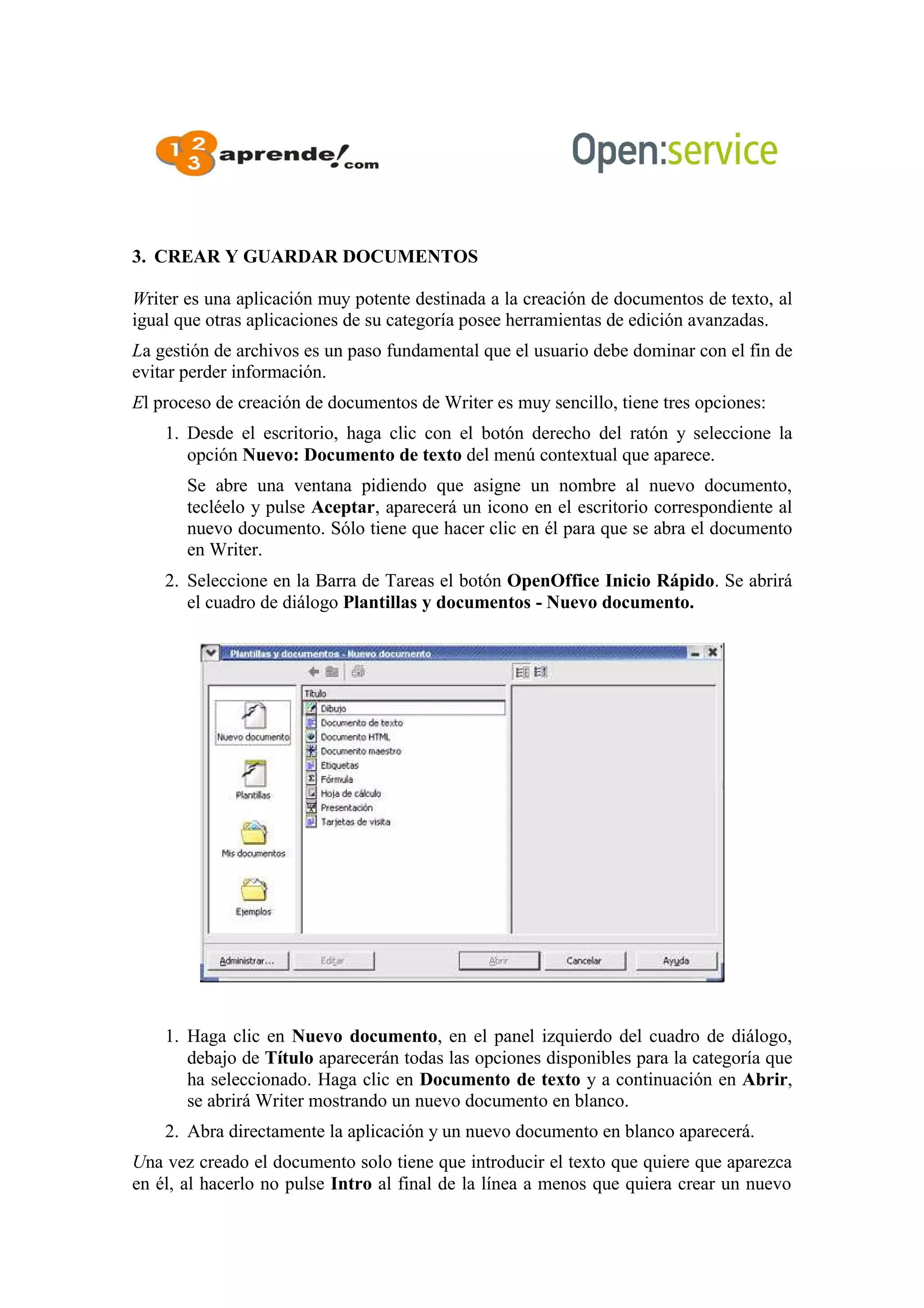 3. CREAR Y GUARDAR DOCUMENTOS
Writer es una aplicación muy potente destinada a la creación de documentos de texto, al
igual que otras aplicaciones de su categoría posee herramientas de edición avanzadas.
La gestión de archivos es un paso fundamental que el usuario debe dominar con el fin de
evitar perder información.
El proceso de creación de documentos de Writer es muy sencillo, tiene tres opciones:
1. Desde el escritorio, haga clic con el botón derecho del ratón y seleccione la
opción Nuevo: Documento de texto del menú contextual que aparece.
Se abre una ventana pidiendo que asigne un nombre al nuevo documento,
tecléelo y pulse Aceptar, aparecerá un icono en el escritorio correspondiente al
nuevo documento. Sólo tiene que hacer clic en él para que se abra el documento
en Writer.
2. Seleccione en la Barra de Tareas el botón OpenOffice Inicio Rápido. Se abrirá
el cuadro de diálogo Plantillas y documentos - Nuevo documento.
1. Haga clic en Nuevo documento, en el panel izquierdo del cuadro de diálogo,
debajo de Título aparecerán todas las opciones disponibles para la categoría que
ha seleccionado. Haga clic en Documento de texto y a continuación en Abrir,
se abrirá Writer mostrando un nuevo documento en blanco.
2. Abra directamente la aplicación y un nuevo documento en blanco aparecerá.
Una vez creado el documento solo tiene que introducir el texto que quiere que aparezca
en él, al hacerlo no pulse Intro al final de la línea a menos que quiera crear un nuevo
 