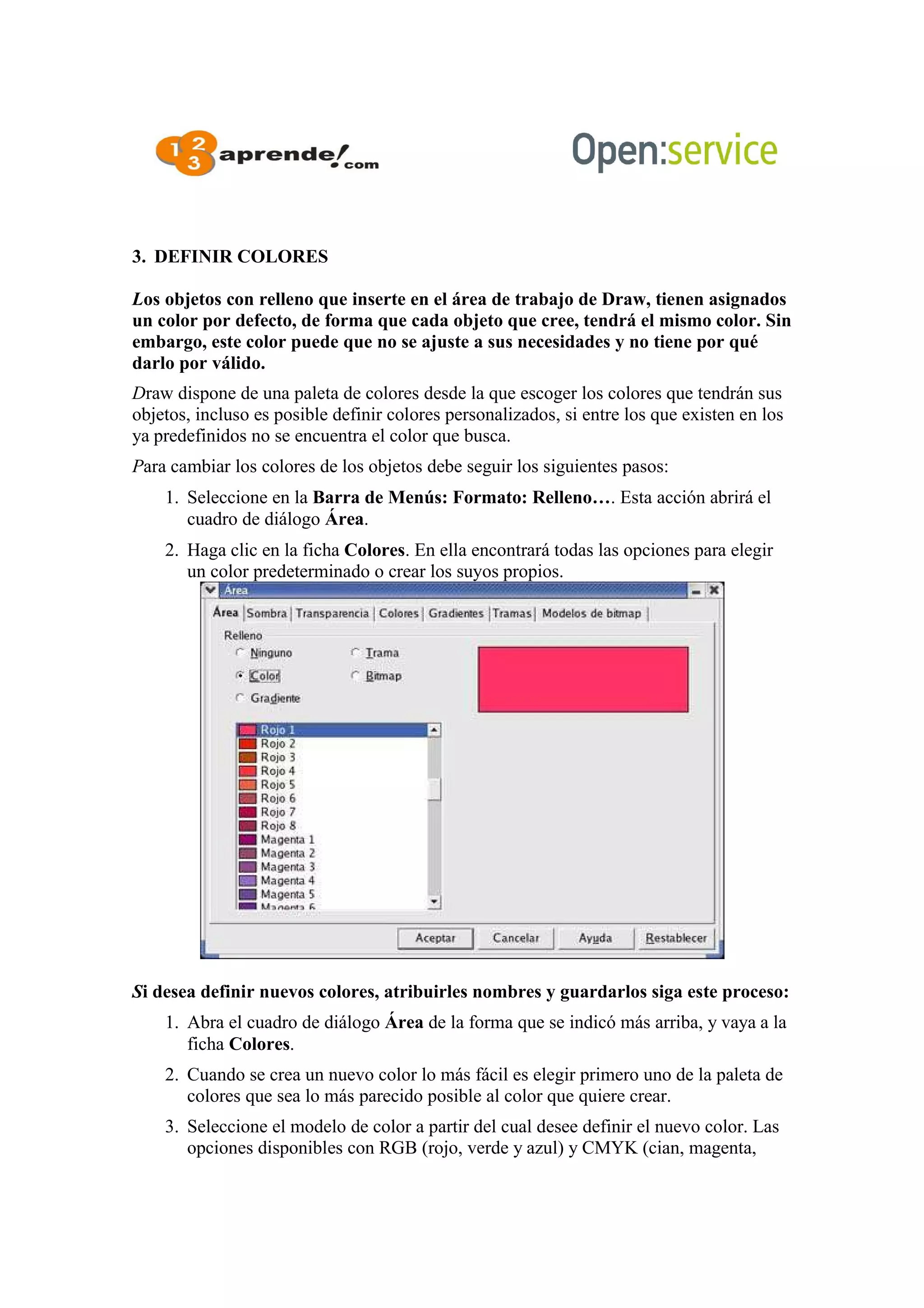 3. DEFINIR COLORES
Los objetos con relleno que inserte en el área de trabajo de Draw, tienen asignados
un color por defecto, de forma que cada objeto que cree, tendrá el mismo color. Sin
embargo, este color puede que no se ajuste a sus necesidades y no tiene por qué
darlo por válido.
Draw dispone de una paleta de colores desde la que escoger los colores que tendrán sus
objetos, incluso es posible definir colores personalizados, si entre los que existen en los
ya predefinidos no se encuentra el color que busca.
Para cambiar los colores de los objetos debe seguir los siguientes pasos:
1. Seleccione en la Barra de Menús: Formato: Relleno…. Esta acción abrirá el
cuadro de diálogo Área.
2. Haga clic en la ficha Colores. En ella encontrará todas las opciones para elegir
un color predeterminado o crear los suyos propios.
Si desea definir nuevos colores, atribuirles nombres y guardarlos siga este proceso:
1. Abra el cuadro de diálogo Área de la forma que se indicó más arriba, y vaya a la
ficha Colores.
2. Cuando se crea un nuevo color lo más fácil es elegir primero uno de la paleta de
colores que sea lo más parecido posible al color que quiere crear.
3. Seleccione el modelo de color a partir del cual desee definir el nuevo color. Las
opciones disponibles con RGB (rojo, verde y azul) y CMYK (cian, magenta,
 