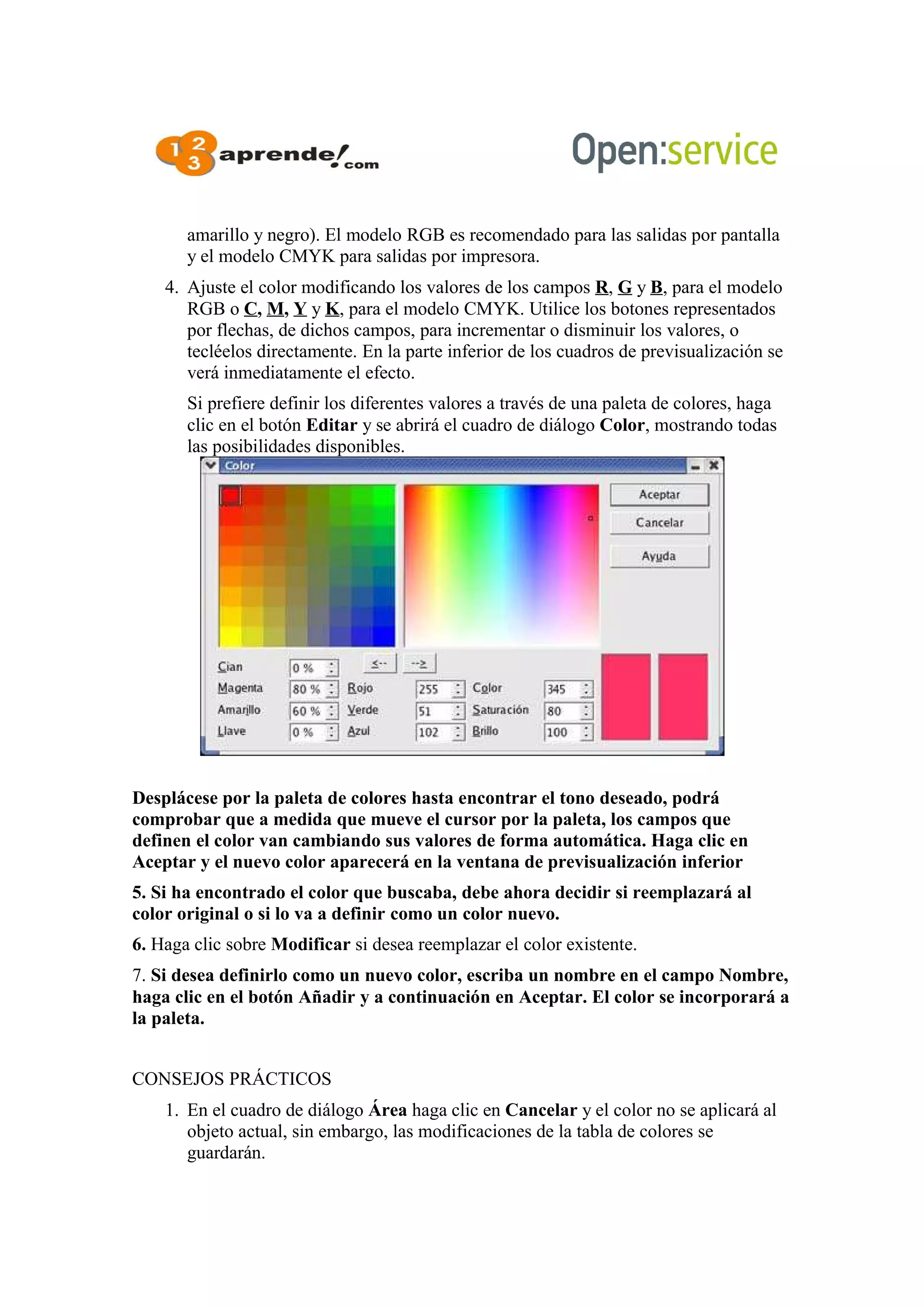 amarillo y negro). El modelo RGB es recomendado para las salidas por pantalla
y el modelo CMYK para salidas por impresora.
4. Ajuste el color modificando los valores de los campos R, G y B, para el modelo
RGB o C, M, Y y K, para el modelo CMYK. Utilice los botones representados
por flechas, de dichos campos, para incrementar o disminuir los valores, o
tecléelos directamente. En la parte inferior de los cuadros de previsualización se
verá inmediatamente el efecto.
Si prefiere definir los diferentes valores a través de una paleta de colores, haga
clic en el botón Editar y se abrirá el cuadro de diálogo Color, mostrando todas
las posibilidades disponibles.
Desplácese por la paleta de colores hasta encontrar el tono deseado, podrá
comprobar que a medida que mueve el cursor por la paleta, los campos que
definen el color van cambiando sus valores de forma automática. Haga clic en
Aceptar y el nuevo color aparecerá en la ventana de previsualización inferior
5. Si ha encontrado el color que buscaba, debe ahora decidir si reemplazará al
color original o si lo va a definir como un color nuevo.
6. Haga clic sobre Modificar si desea reemplazar el color existente.
7. Si desea definirlo como un nuevo color, escriba un nombre en el campo Nombre,
haga clic en el botón Añadir y a continuación en Aceptar. El color se incorporará a
la paleta.
CONSEJOS PRÁCTICOS
1. En el cuadro de diálogo Área haga clic en Cancelar y el color no se aplicará al
objeto actual, sin embargo, las modificaciones de la tabla de colores se
guardarán.
 