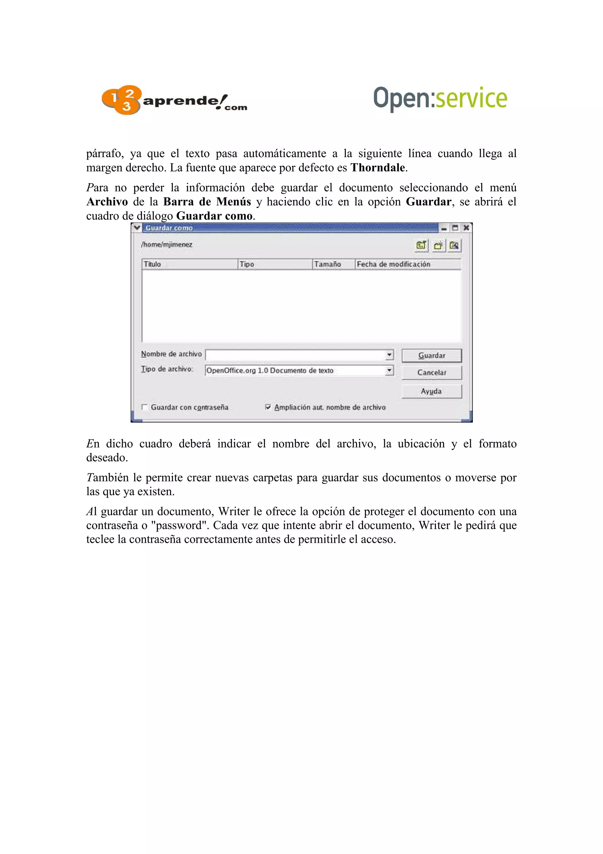 párrafo, ya que el texto pasa automáticamente a la siguiente línea cuando llega al
margen derecho. La fuente que aparece por defecto es Thorndale.
Para no perder la información debe guardar el documento seleccionando el menú
Archivo de la Barra de Menús y haciendo clic en la opción Guardar, se abrirá el
cuadro de diálogo Guardar como.
En dicho cuadro deberá indicar el nombre del archivo, la ubicación y el formato
deseado.
También le permite crear nuevas carpetas para guardar sus documentos o moverse por
las que ya existen.
Al guardar un documento, Writer le ofrece la opción de proteger el documento con una
contraseña o "password". Cada vez que intente abrir el documento, Writer le pedirá que
teclee la contraseña correctamente antes de permitirle el acceso.
 