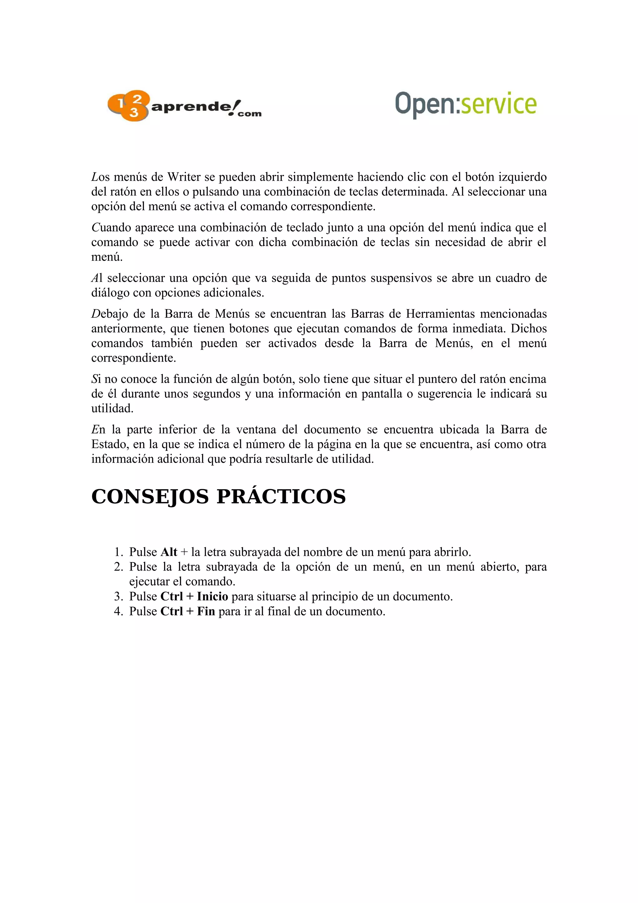 Los menús de Writer se pueden abrir simplemente haciendo clic con el botón izquierdo
del ratón en ellos o pulsando una combinación de teclas determinada. Al seleccionar una
opción del menú se activa el comando correspondiente.
Cuando aparece una combinación de teclado junto a una opción del menú indica que el
comando se puede activar con dicha combinación de teclas sin necesidad de abrir el
menú.
Al seleccionar una opción que va seguida de puntos suspensivos se abre un cuadro de
diálogo con opciones adicionales.
Debajo de la Barra de Menús se encuentran las Barras de Herramientas mencionadas
anteriormente, que tienen botones que ejecutan comandos de forma inmediata. Dichos
comandos también pueden ser activados desde la Barra de Menús, en el menú
correspondiente.
Si no conoce la función de algún botón, solo tiene que situar el puntero del ratón encima
de él durante unos segundos y una información en pantalla o sugerencia le indicará su
utilidad.
En la parte inferior de la ventana del documento se encuentra ubicada la Barra de
Estado, en la que se indica el número de la página en la que se encuentra, así como otra
información adicional que podría resultarle de utilidad.
CONSEJOS PRÁCTICOS
1. Pulse Alt + la letra subrayada del nombre de un menú para abrirlo.
2. Pulse la letra subrayada de la opción de un menú, en un menú abierto, para
ejecutar el comando.
3. Pulse Ctrl + Inicio para situarse al principio de un documento.
4. Pulse Ctrl + Fin para ir al final de un documento.
 