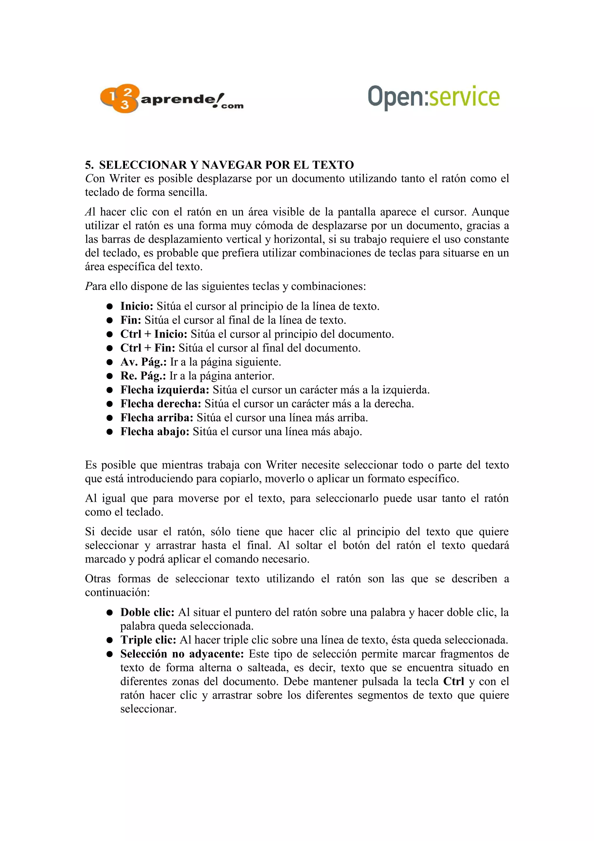 5. SELECCIONAR Y NAVEGAR POR EL TEXTO
Con Writer es posible desplazarse por un documento utilizando tanto el ratón como el
teclado de forma sencilla.
Al hacer clic con el ratón en un área visible de la pantalla aparece el cursor. Aunque
utilizar el ratón es una forma muy cómoda de desplazarse por un documento, gracias a
las barras de desplazamiento vertical y horizontal, si su trabajo requiere el uso constante
del teclado, es probable que prefiera utilizar combinaciones de teclas para situarse en un
área específica del texto.
Para ello dispone de las siguientes teclas y combinaciones:
● Inicio: Sitúa el cursor al principio de la línea de texto.
● Fin: Sitúa el cursor al final de la línea de texto.
● Ctrl + Inicio: Sitúa el cursor al principio del documento.
● Ctrl + Fin: Sitúa el cursor al final del documento.
● Av. Pág.: Ir a la página siguiente.
● Re. Pág.: Ir a la página anterior.
● Flecha izquierda: Sitúa el cursor un carácter más a la izquierda.
● Flecha derecha: Sitúa el cursor un carácter más a la derecha.
● Flecha arriba: Sitúa el cursor una línea más arriba.
● Flecha abajo: Sitúa el cursor una línea más abajo.
Es posible que mientras trabaja con Writer necesite seleccionar todo o parte del texto
que está introduciendo para copiarlo, moverlo o aplicar un formato específico.
Al igual que para moverse por el texto, para seleccionarlo puede usar tanto el ratón
como el teclado.
Si decide usar el ratón, sólo tiene que hacer clic al principio del texto que quiere
seleccionar y arrastrar hasta el final. Al soltar el botón del ratón el texto quedará
marcado y podrá aplicar el comando necesario.
Otras formas de seleccionar texto utilizando el ratón son las que se describen a
continuación:
● Doble clic: Al situar el puntero del ratón sobre una palabra y hacer doble clic, la
palabra queda seleccionada.
● Triple clic: Al hacer triple clic sobre una línea de texto, ésta queda seleccionada.
● Selección no adyacente: Este tipo de selección permite marcar fragmentos de
texto de forma alterna o salteada, es decir, texto que se encuentra situado en
diferentes zonas del documento. Debe mantener pulsada la tecla Ctrl y con el
ratón hacer clic y arrastrar sobre los diferentes segmentos de texto que quiere
seleccionar.
 