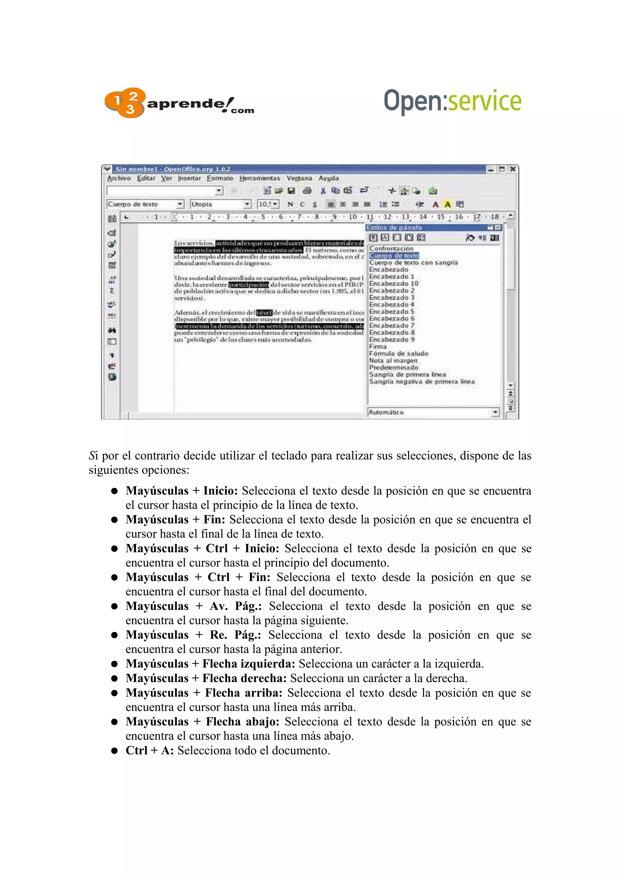 Si por el contrario decide utilizar el teclado para realizar sus selecciones, dispone de las
siguientes opciones:
● Mayúsculas + Inicio: Selecciona el texto desde la posición en que se encuentra
el cursor hasta el principio de la línea de texto.
● Mayúsculas + Fin: Selecciona el texto desde la posición en que se encuentra el
cursor hasta el final de la línea de texto.
● Mayúsculas + Ctrl + Inicio: Selecciona el texto desde la posición en que se
encuentra el cursor hasta el principio del documento.
● Mayúsculas + Ctrl + Fin: Selecciona el texto desde la posición en que se
encuentra el cursor hasta el final del documento.
● Mayúsculas + Av. Pág.: Selecciona el texto desde la posición en que se
encuentra el cursor hasta la página siguiente.
● Mayúsculas + Re. Pág.: Selecciona el texto desde la posición en que se
encuentra el cursor hasta la página anterior.
● Mayúsculas + Flecha izquierda: Selecciona un carácter a la izquierda.
● Mayúsculas + Flecha derecha: Selecciona un carácter a la derecha.
● Mayúsculas + Flecha arriba: Selecciona el texto desde la posición en que se
encuentra el cursor hasta una línea más arriba.
● Mayúsculas + Flecha abajo: Selecciona el texto desde la posición en que se
encuentra el cursor hasta una línea más abajo.
● Ctrl + A: Selecciona todo el documento.
 