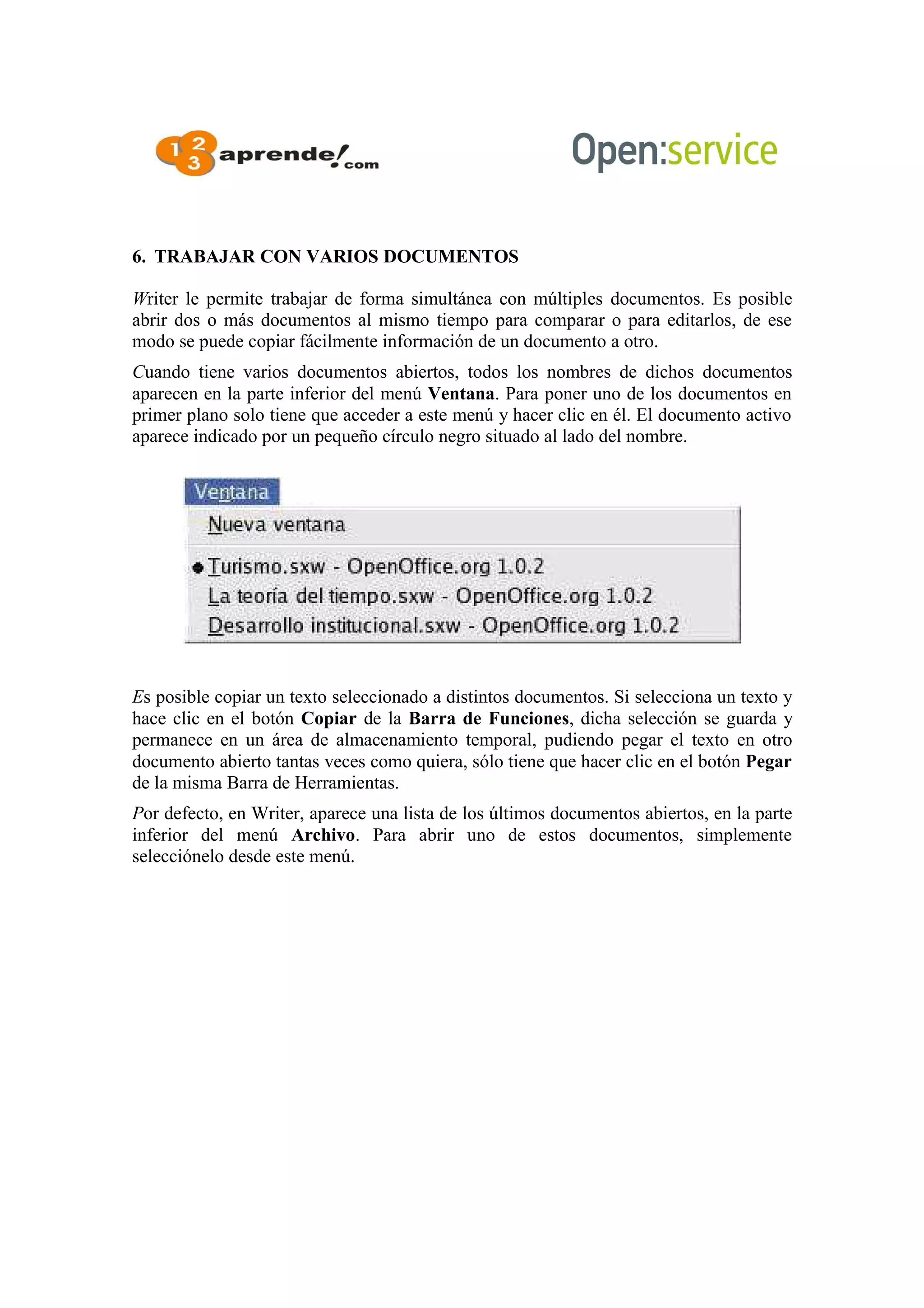 6. TRABAJAR CON VARIOS DOCUMENTOS
Writer le permite trabajar de forma simultánea con múltiples documentos. Es posible
abrir dos o más documentos al mismo tiempo para comparar o para editarlos, de ese
modo se puede copiar fácilmente información de un documento a otro.
Cuando tiene varios documentos abiertos, todos los nombres de dichos documentos
aparecen en la parte inferior del menú Ventana. Para poner uno de los documentos en
primer plano solo tiene que acceder a este menú y hacer clic en él. El documento activo
aparece indicado por un pequeño círculo negro situado al lado del nombre.
Es posible copiar un texto seleccionado a distintos documentos. Si selecciona un texto y
hace clic en el botón Copiar de la Barra de Funciones, dicha selección se guarda y
permanece en un área de almacenamiento temporal, pudiendo pegar el texto en otro
documento abierto tantas veces como quiera, sólo tiene que hacer clic en el botón Pegar
de la misma Barra de Herramientas.
Por defecto, en Writer, aparece una lista de los últimos documentos abiertos, en la parte
inferior del menú Archivo. Para abrir uno de estos documentos, simplemente
selecciónelo desde este menú.
 