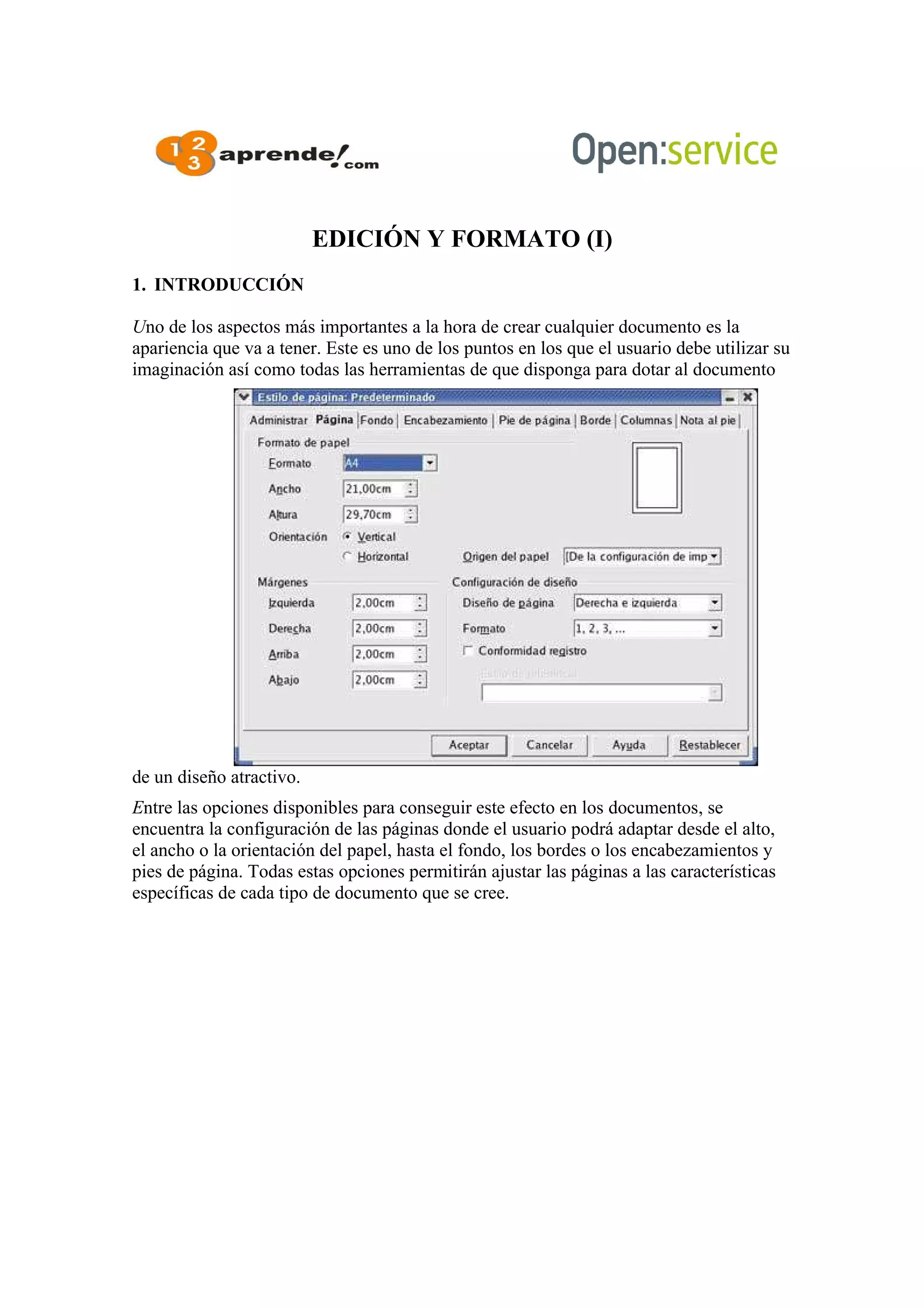 EDICIÓN Y FORMATO (I)
1. INTRODUCCIÓN
Uno de los aspectos más importantes a la hora de crear cualquier documento es la
apariencia que va a tener. Este es uno de los puntos en los que el usuario debe utilizar su
imaginación así como todas las herramientas de que disponga para dotar al documento
de un diseño atractivo.
Entre las opciones disponibles para conseguir este efecto en los documentos, se
encuentra la configuración de las páginas donde el usuario podrá adaptar desde el alto,
el ancho o la orientación del papel, hasta el fondo, los bordes o los encabezamientos y
pies de página. Todas estas opciones permitirán ajustar las páginas a las características
específicas de cada tipo de documento que se cree.
 