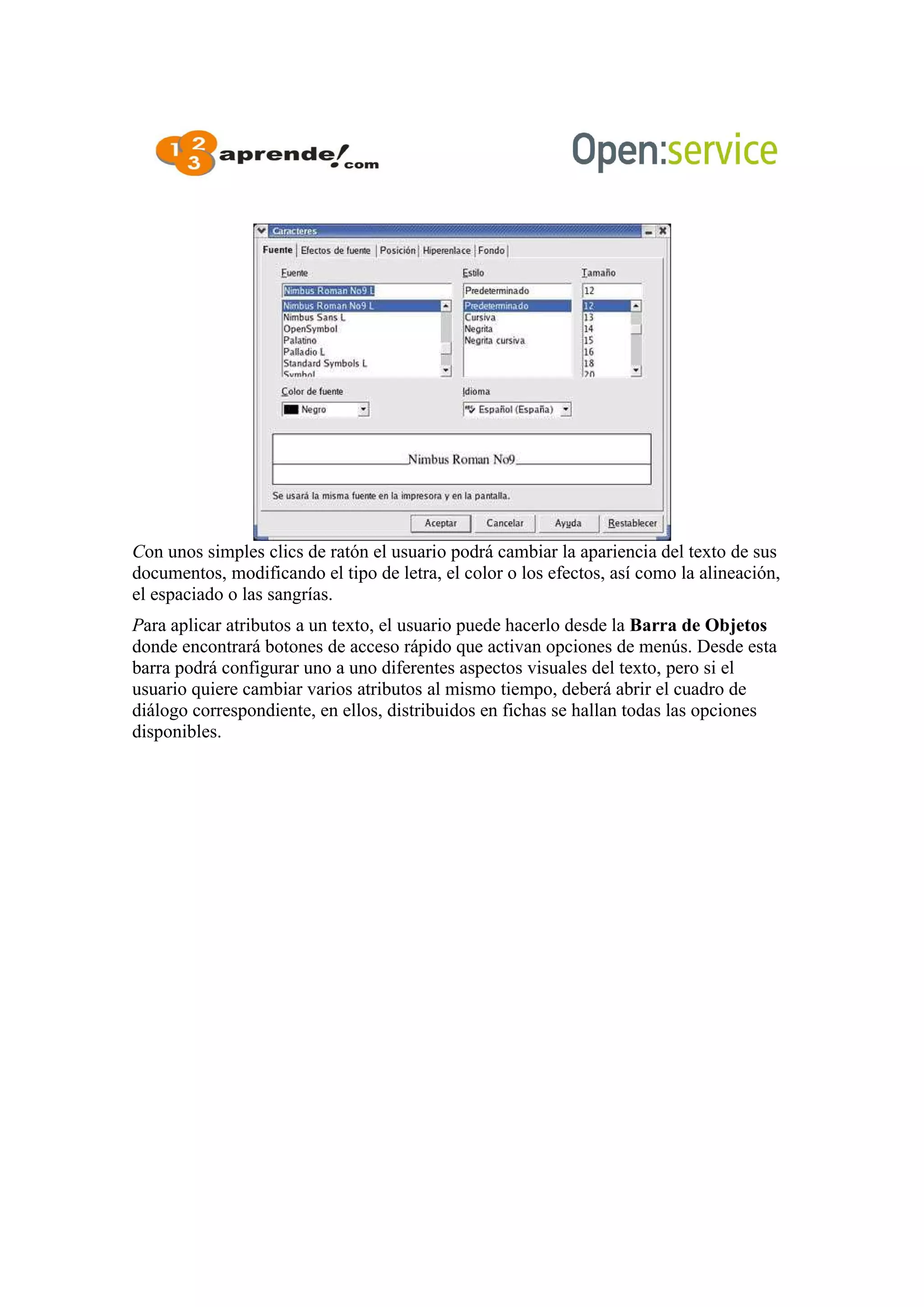 Con unos simples clics de ratón el usuario podrá cambiar la apariencia del texto de sus
documentos, modificando el tipo de letra, el color o los efectos, así como la alineación,
el espaciado o las sangrías.
Para aplicar atributos a un texto, el usuario puede hacerlo desde la Barra de Objetos
donde encontrará botones de acceso rápido que activan opciones de menús. Desde esta
barra podrá configurar uno a uno diferentes aspectos visuales del texto, pero si el
usuario quiere cambiar varios atributos al mismo tiempo, deberá abrir el cuadro de
diálogo correspondiente, en ellos, distribuidos en fichas se hallan todas las opciones
disponibles.
 