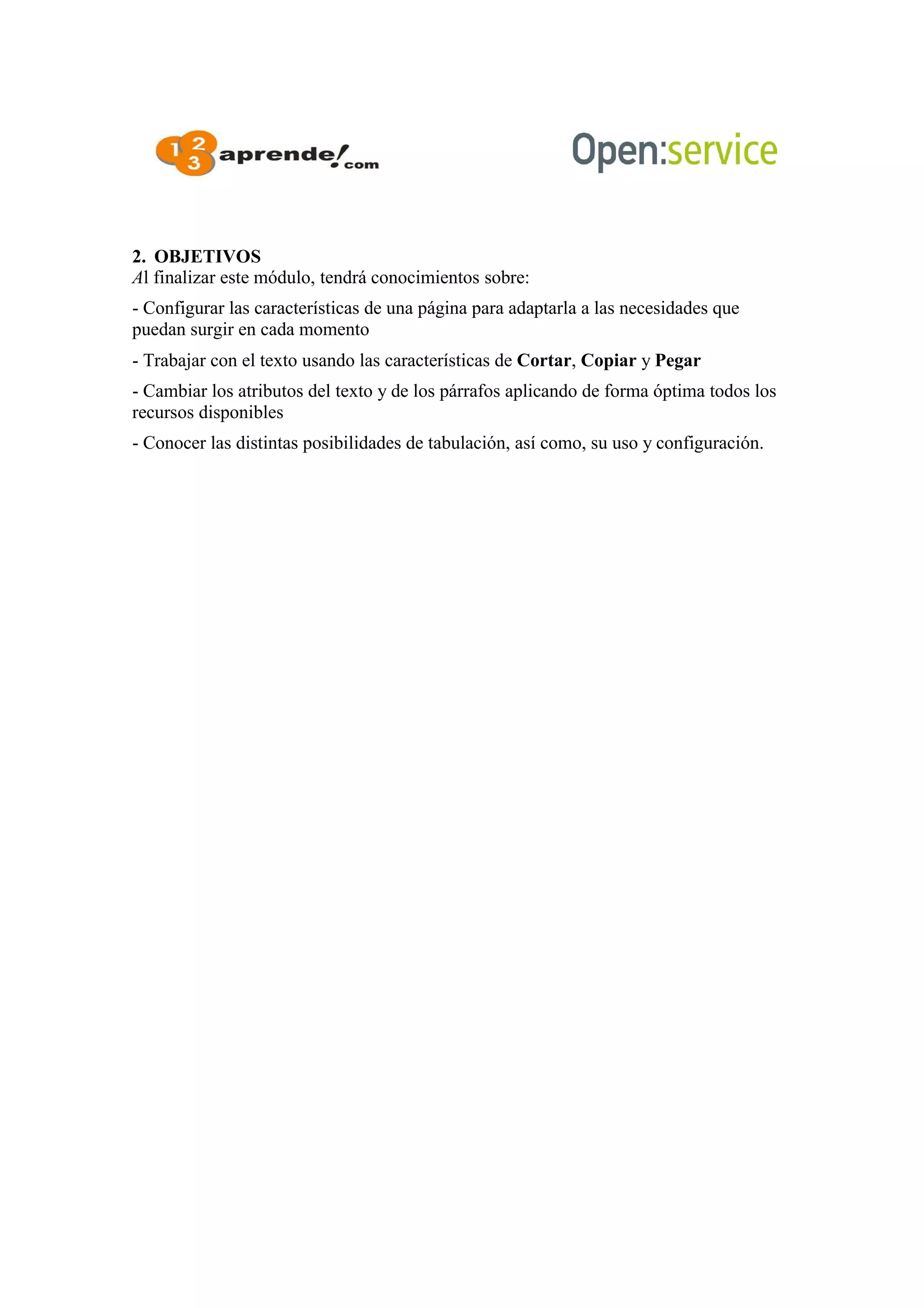 2. OBJETIVOS
Al finalizar este módulo, tendrá conocimientos sobre:
- Configurar las características de una página para adaptarla a las necesidades que
puedan surgir en cada momento
- Trabajar con el texto usando las características de Cortar, Copiar y Pegar
- Cambiar los atributos del texto y de los párrafos aplicando de forma óptima todos los
recursos disponibles
- Conocer las distintas posibilidades de tabulación, así como, su uso y configuración.
 