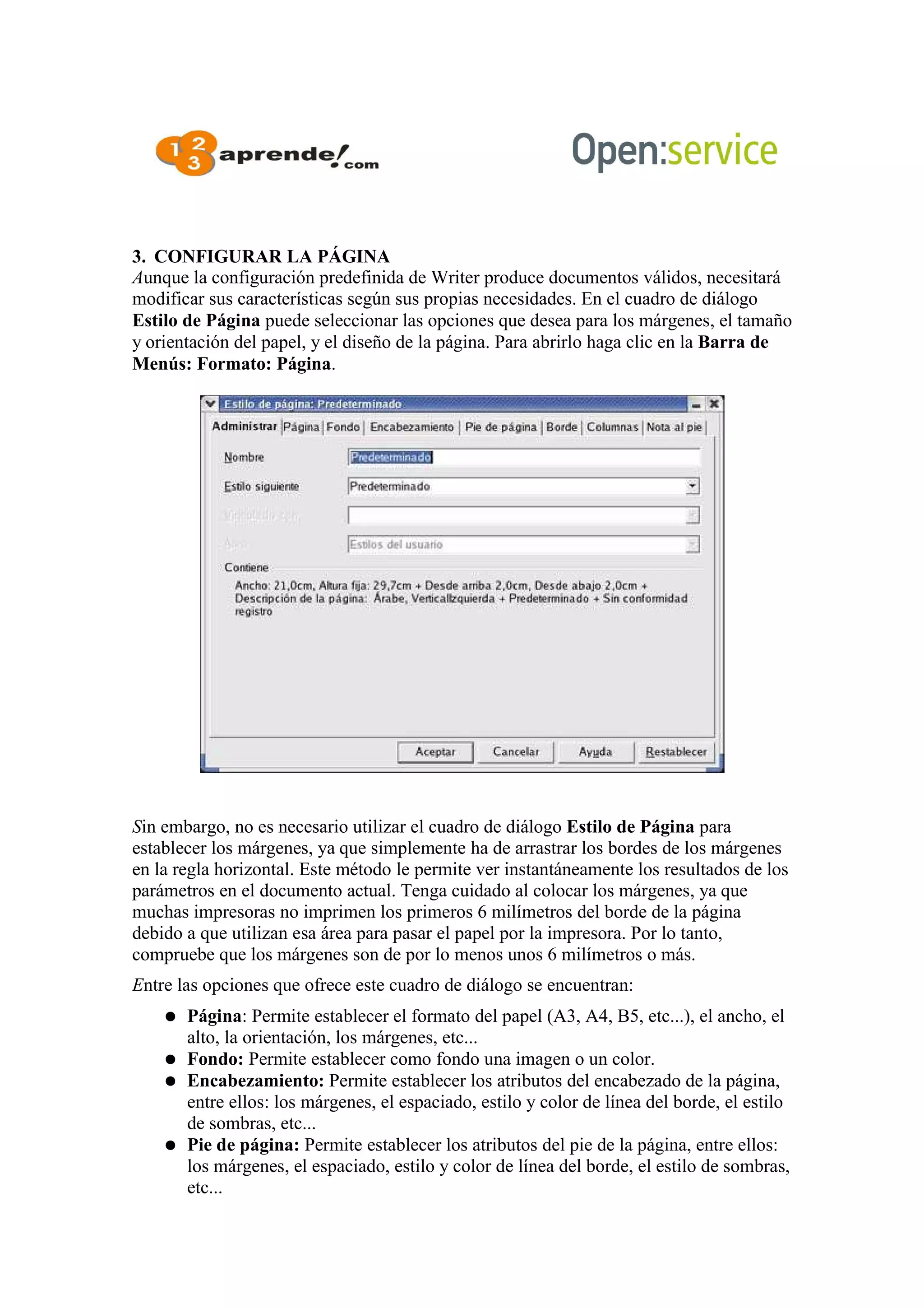 3. CONFIGURAR LA PÁGINA
Aunque la configuración predefinida de Writer produce documentos válidos, necesitará
modificar sus características según sus propias necesidades. En el cuadro de diálogo
Estilo de Página puede seleccionar las opciones que desea para los márgenes, el tamaño
y orientación del papel, y el diseño de la página. Para abrirlo haga clic en la Barra de
Menús: Formato: Página.
Sin embargo, no es necesario utilizar el cuadro de diálogo Estilo de Página para
establecer los márgenes, ya que simplemente ha de arrastrar los bordes de los márgenes
en la regla horizontal. Este método le permite ver instantáneamente los resultados de los
parámetros en el documento actual. Tenga cuidado al colocar los márgenes, ya que
muchas impresoras no imprimen los primeros 6 milímetros del borde de la página
debido a que utilizan esa área para pasar el papel por la impresora. Por lo tanto,
compruebe que los márgenes son de por lo menos unos 6 milímetros o más.
Entre las opciones que ofrece este cuadro de diálogo se encuentran:
● Página: Permite establecer el formato del papel (A3, A4, B5, etc...), el ancho, el
alto, la orientación, los márgenes, etc...
● Fondo: Permite establecer como fondo una imagen o un color.
● Encabezamiento: Permite establecer los atributos del encabezado de la página,
entre ellos: los márgenes, el espaciado, estilo y color de línea del borde, el estilo
de sombras, etc...
● Pie de página: Permite establecer los atributos del pie de la página, entre ellos:
los márgenes, el espaciado, estilo y color de línea del borde, el estilo de sombras,
etc...
 