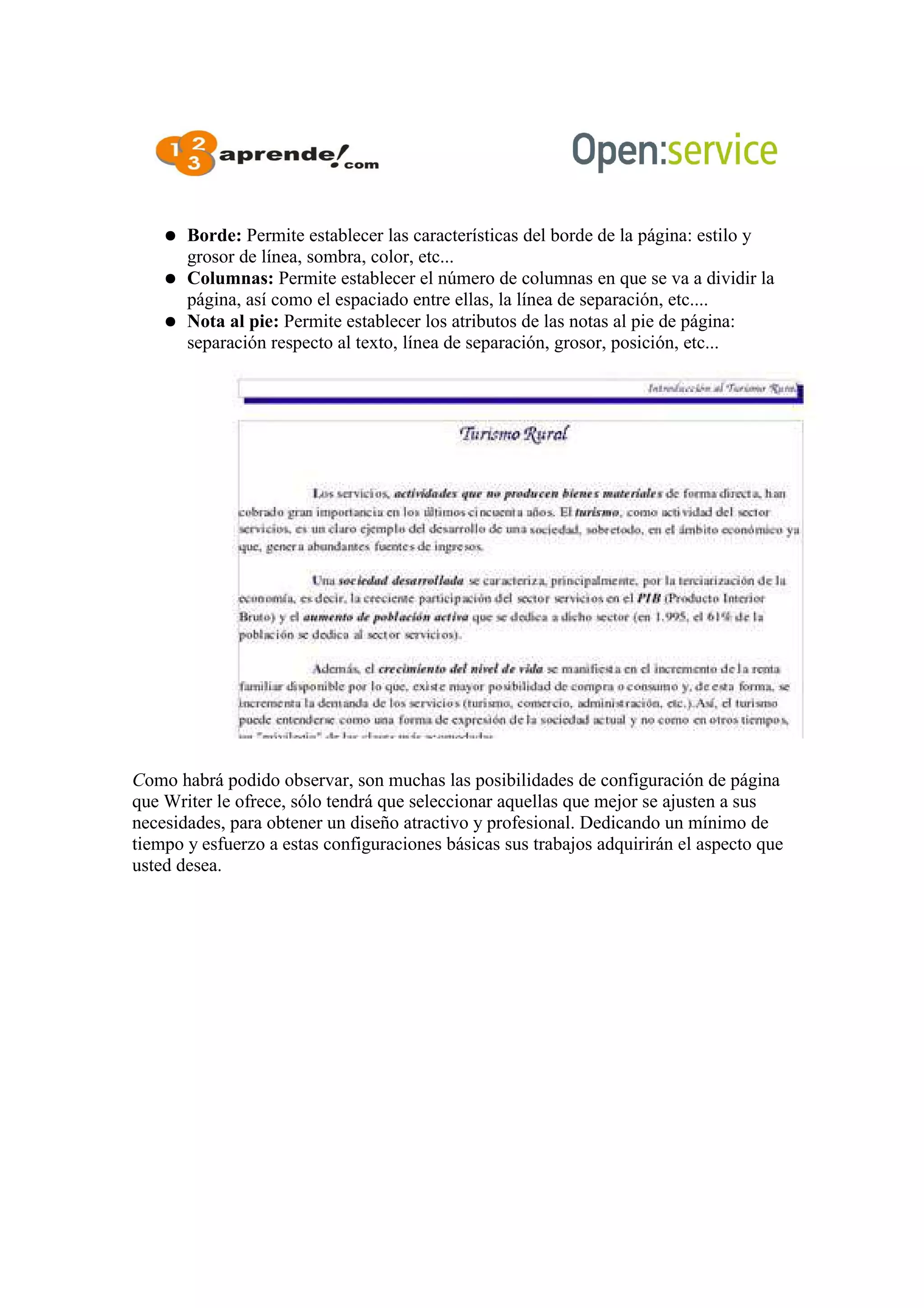 ● Borde: Permite establecer las características del borde de la página: estilo y
grosor de línea, sombra, color, etc...
● Columnas: Permite establecer el número de columnas en que se va a dividir la
página, así como el espaciado entre ellas, la línea de separación, etc....
● Nota al pie: Permite establecer los atributos de las notas al pie de página:
separación respecto al texto, línea de separación, grosor, posición, etc...
Como habrá podido observar, son muchas las posibilidades de configuración de página
que Writer le ofrece, sólo tendrá que seleccionar aquellas que mejor se ajusten a sus
necesidades, para obtener un diseño atractivo y profesional. Dedicando un mínimo de
tiempo y esfuerzo a estas configuraciones básicas sus trabajos adquirirán el aspecto que
usted desea.
 