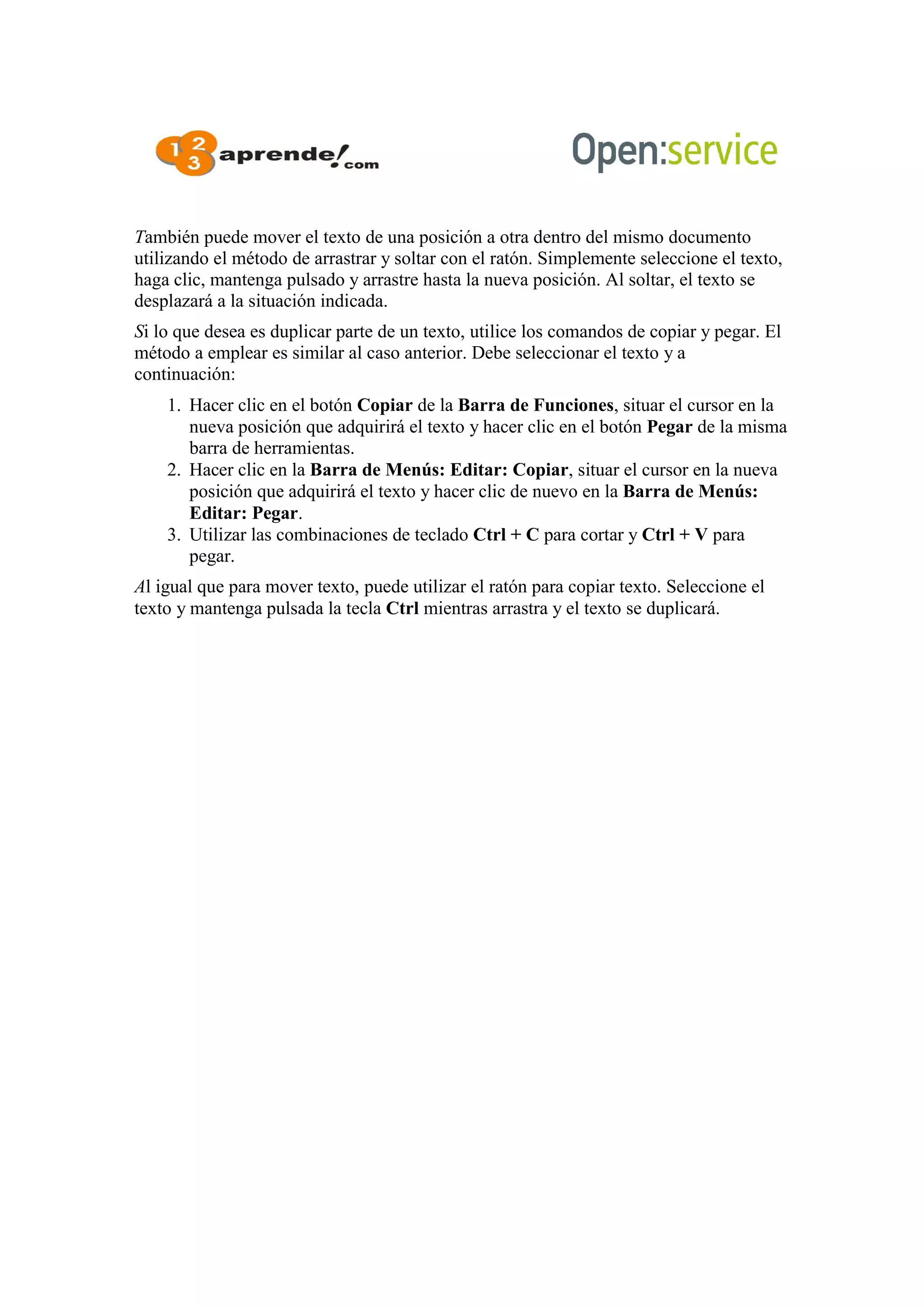 También puede mover el texto de una posición a otra dentro del mismo documento
utilizando el método de arrastrar y soltar con el ratón. Simplemente seleccione el texto,
haga clic, mantenga pulsado y arrastre hasta la nueva posición. Al soltar, el texto se
desplazará a la situación indicada.
Si lo que desea es duplicar parte de un texto, utilice los comandos de copiar y pegar. El
método a emplear es similar al caso anterior. Debe seleccionar el texto y a
continuación:
1. Hacer clic en el botón Copiar de la Barra de Funciones, situar el cursor en la
nueva posición que adquirirá el texto y hacer clic en el botón Pegar de la misma
barra de herramientas.
2. Hacer clic en la Barra de Menús: Editar: Copiar, situar el cursor en la nueva
posición que adquirirá el texto y hacer clic de nuevo en la Barra de Menús:
Editar: Pegar.
3. Utilizar las combinaciones de teclado Ctrl + C para cortar y Ctrl + V para
pegar.
Al igual que para mover texto, puede utilizar el ratón para copiar texto. Seleccione el
texto y mantenga pulsada la tecla Ctrl mientras arrastra y el texto se duplicará.
 