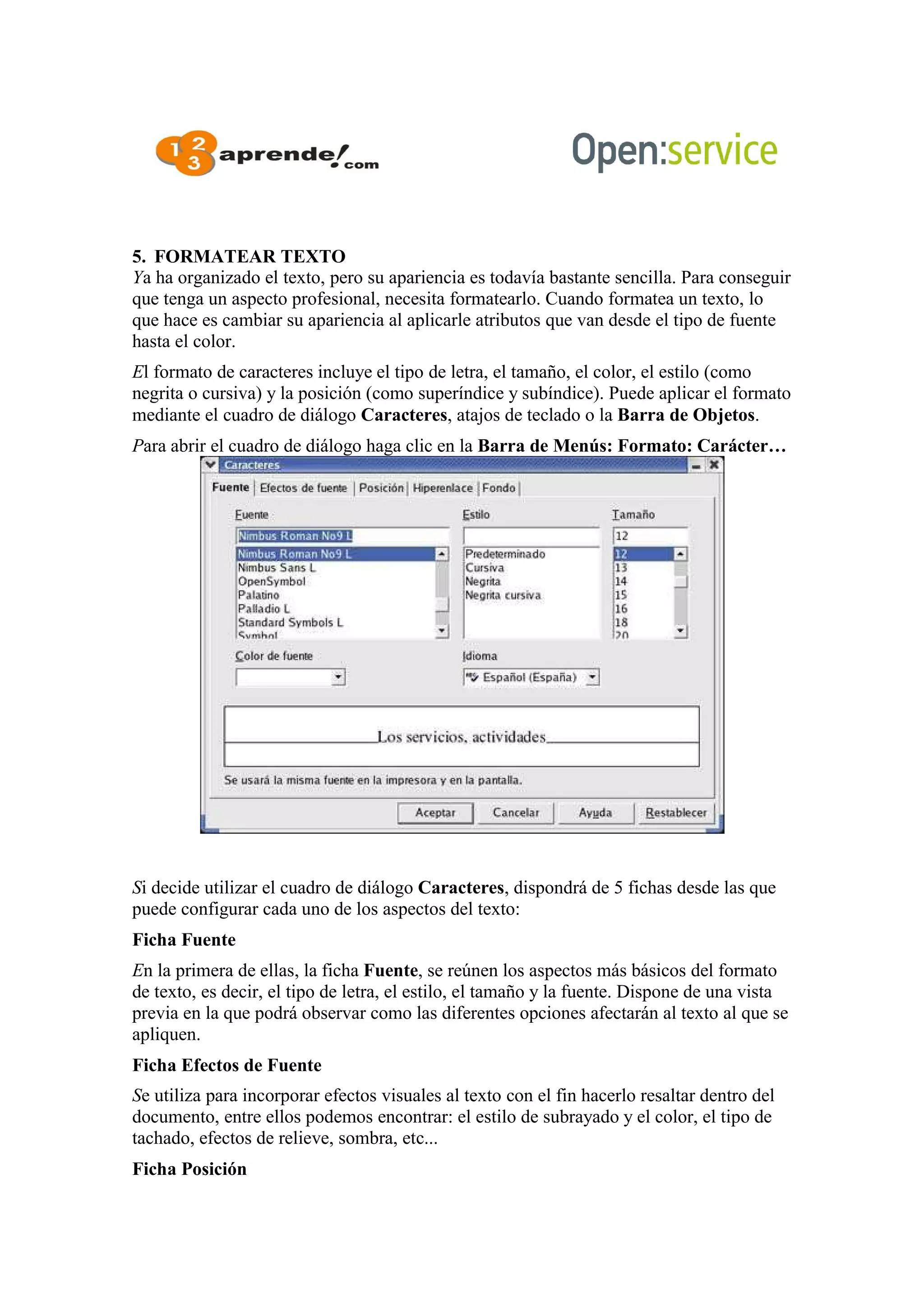 5. FORMATEAR TEXTO
Ya ha organizado el texto, pero su apariencia es todavía bastante sencilla. Para conseguir
que tenga un aspecto profesional, necesita formatearlo. Cuando formatea un texto, lo
que hace es cambiar su apariencia al aplicarle atributos que van desde el tipo de fuente
hasta el color.
El formato de caracteres incluye el tipo de letra, el tamaño, el color, el estilo (como
negrita o cursiva) y la posición (como superíndice y subíndice). Puede aplicar el formato
mediante el cuadro de diálogo Caracteres, atajos de teclado o la Barra de Objetos.
Para abrir el cuadro de diálogo haga clic en la Barra de Menús: Formato: Carácter…
Si decide utilizar el cuadro de diálogo Caracteres, dispondrá de 5 fichas desde las que
puede configurar cada uno de los aspectos del texto:
Ficha Fuente
En la primera de ellas, la ficha Fuente, se reúnen los aspectos más básicos del formato
de texto, es decir, el tipo de letra, el estilo, el tamaño y la fuente. Dispone de una vista
previa en la que podrá observar como las diferentes opciones afectarán al texto al que se
apliquen.
Ficha Efectos de Fuente
Se utiliza para incorporar efectos visuales al texto con el fin hacerlo resaltar dentro del
documento, entre ellos podemos encontrar: el estilo de subrayado y el color, el tipo de
tachado, efectos de relieve, sombra, etc...
Ficha Posición
 