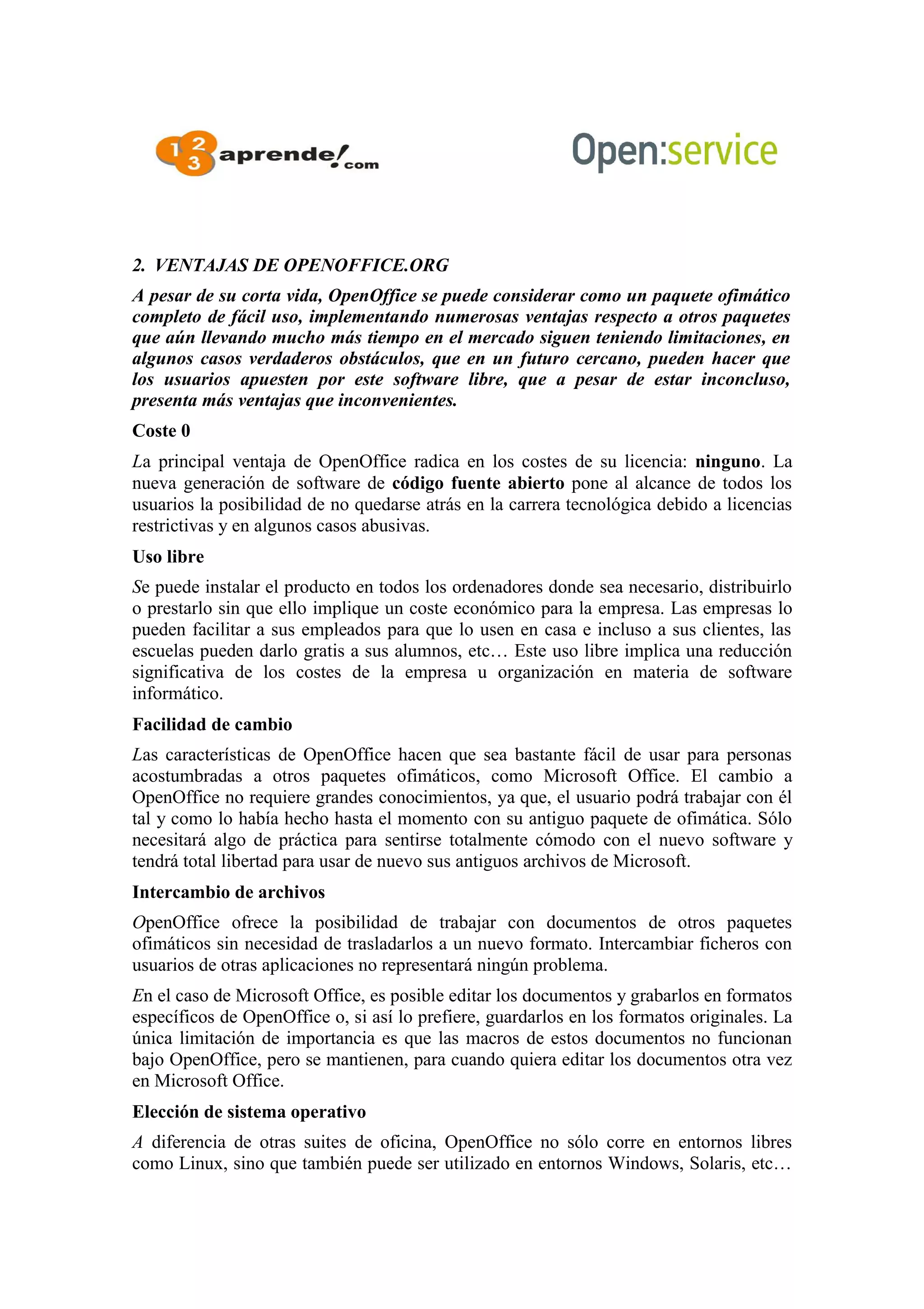 2. VENTAJAS DE OPENOFFICE.ORG
A pesar de su corta vida, OpenOffice se puede considerar como un paquete ofimático
completo de fácil uso, implementando numerosas ventajas respecto a otros paquetes
que aún llevando mucho más tiempo en el mercado siguen teniendo limitaciones, en
algunos casos verdaderos obstáculos, que en un futuro cercano, pueden hacer que
los usuarios apuesten por este software libre, que a pesar de estar inconcluso,
presenta más ventajas que inconvenientes.
Coste 0
La principal ventaja de OpenOffice radica en los costes de su licencia: ninguno. La
nueva generación de software de código fuente abierto pone al alcance de todos los
usuarios la posibilidad de no quedarse atrás en la carrera tecnológica debido a licencias
restrictivas y en algunos casos abusivas.
Uso libre
Se puede instalar el producto en todos los ordenadores donde sea necesario, distribuirlo
o prestarlo sin que ello implique un coste económico para la empresa. Las empresas lo
pueden facilitar a sus empleados para que lo usen en casa e incluso a sus clientes, las
escuelas pueden darlo gratis a sus alumnos, etc… Este uso libre implica una reducción
significativa de los costes de la empresa u organización en materia de software
informático.
Facilidad de cambio
Las características de OpenOffice hacen que sea bastante fácil de usar para personas
acostumbradas a otros paquetes ofimáticos, como Microsoft Office. El cambio a
OpenOffice no requiere grandes conocimientos, ya que, el usuario podrá trabajar con él
tal y como lo había hecho hasta el momento con su antiguo paquete de ofimática. Sólo
necesitará algo de práctica para sentirse totalmente cómodo con el nuevo software y
tendrá total libertad para usar de nuevo sus antiguos archivos de Microsoft.
Intercambio de archivos
OpenOffice ofrece la posibilidad de trabajar con documentos de otros paquetes
ofimáticos sin necesidad de trasladarlos a un nuevo formato. Intercambiar ficheros con
usuarios de otras aplicaciones no representará ningún problema.
En el caso de Microsoft Office, es posible editar los documentos y grabarlos en formatos
específicos de OpenOffice o, si así lo prefiere, guardarlos en los formatos originales. La
única limitación de importancia es que las macros de estos documentos no funcionan
bajo OpenOffice, pero se mantienen, para cuando quiera editar los documentos otra vez
en Microsoft Office.
Elección de sistema operativo
A diferencia de otras suites de oficina, OpenOffice no sólo corre en entornos libres
como Linux, sino que también puede ser utilizado en entornos Windows, Solaris, etc…
 