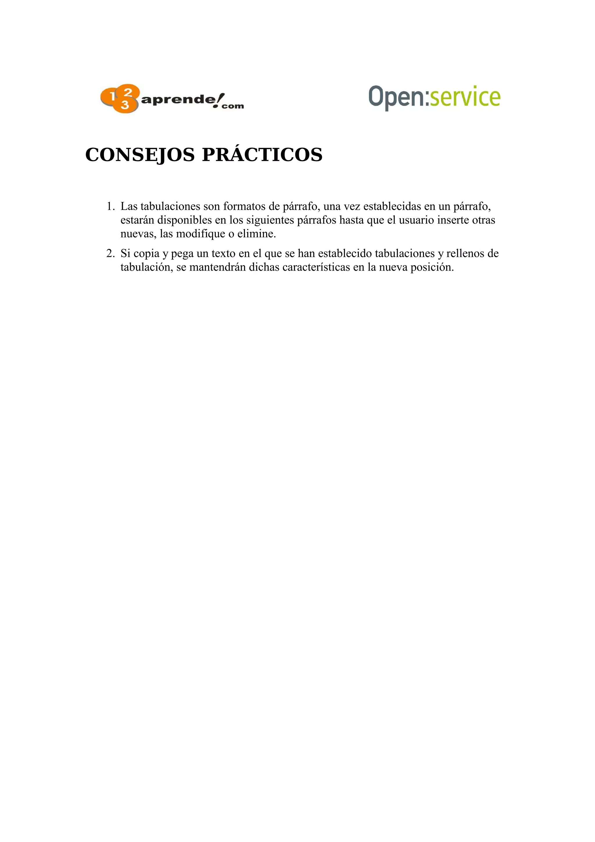 CONSEJOS PRÁCTICOS
1. Las tabulaciones son formatos de párrafo, una vez establecidas en un párrafo,
estarán disponibles en los siguientes párrafos hasta que el usuario inserte otras
nuevas, las modifique o elimine.
2. Si copia y pega un texto en el que se han establecido tabulaciones y rellenos de
tabulación, se mantendrán dichas características en la nueva posición.
 