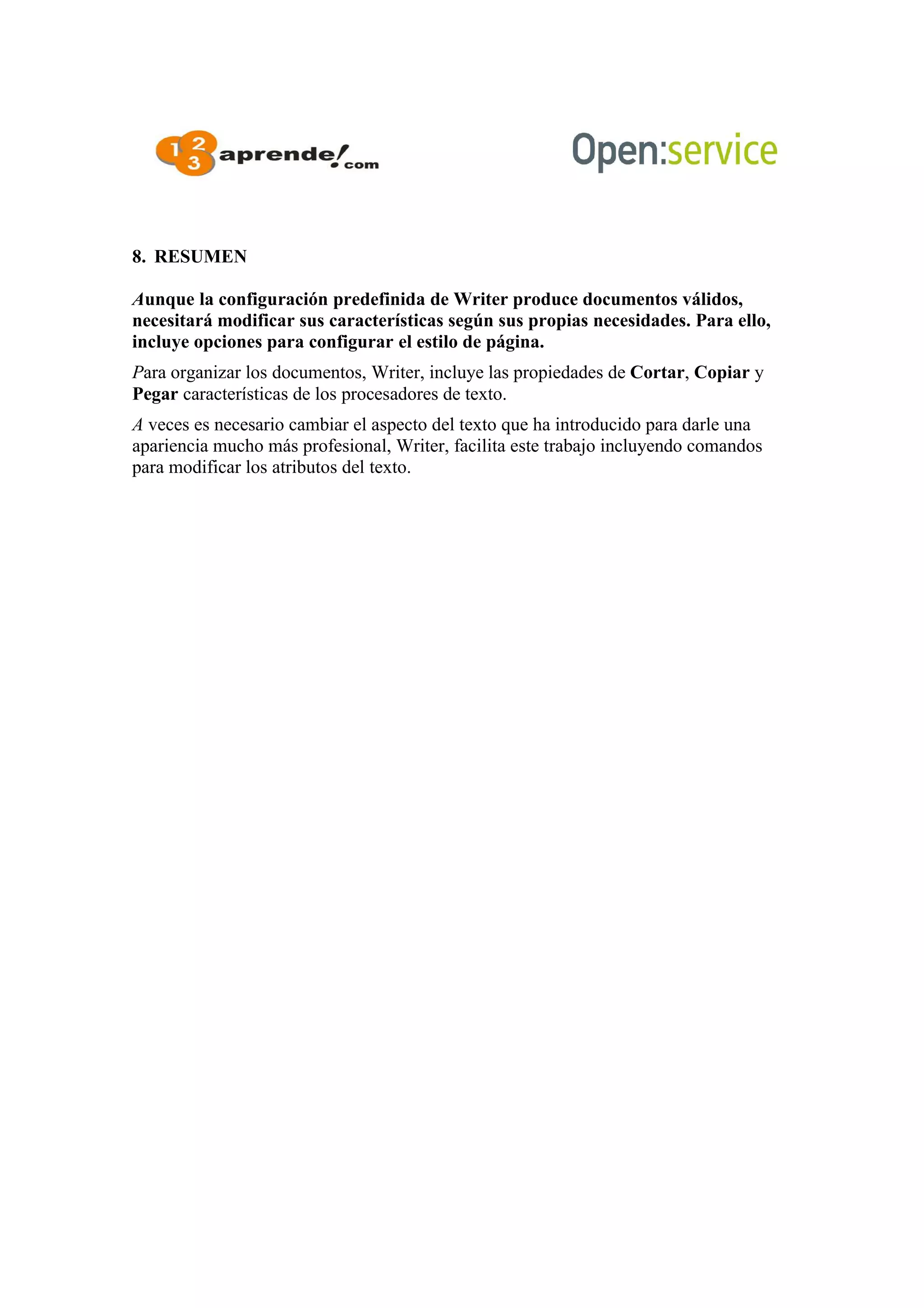 8. RESUMEN
Aunque la configuración predefinida de Writer produce documentos válidos,
necesitará modificar sus características según sus propias necesidades. Para ello,
incluye opciones para configurar el estilo de página.
Para organizar los documentos, Writer, incluye las propiedades de Cortar, Copiar y
Pegar características de los procesadores de texto.
A veces es necesario cambiar el aspecto del texto que ha introducido para darle una
apariencia mucho más profesional, Writer, facilita este trabajo incluyendo comandos
para modificar los atributos del texto.
 