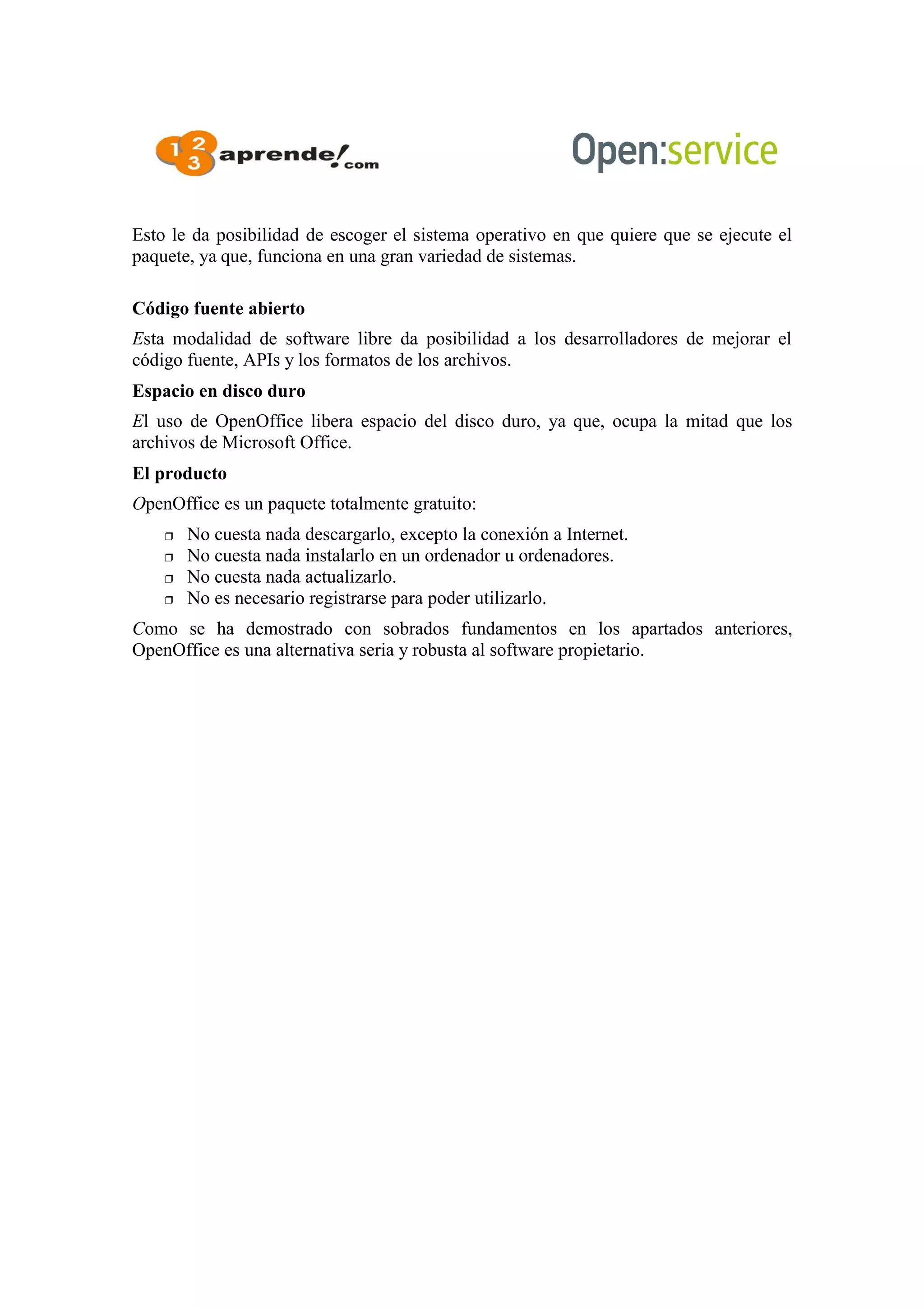 Esto le da posibilidad de escoger el sistema operativo en que quiere que se ejecute el
paquete, ya que, funciona en una gran variedad de sistemas.
Código fuente abierto
Esta modalidad de software libre da posibilidad a los desarrolladores de mejorar el
código fuente, APIs y los formatos de los archivos.
Espacio en disco duro
El uso de OpenOffice libera espacio del disco duro, ya que, ocupa la mitad que los
archivos de Microsoft Office.
El producto
OpenOffice es un paquete totalmente gratuito:
 No cuesta nada descargarlo, excepto la conexión a Internet.
 No cuesta nada instalarlo en un ordenador u ordenadores.
 No cuesta nada actualizarlo.
 No es necesario registrarse para poder utilizarlo.
Como se ha demostrado con sobrados fundamentos en los apartados anteriores,
OpenOffice es una alternativa seria y robusta al software propietario.
 