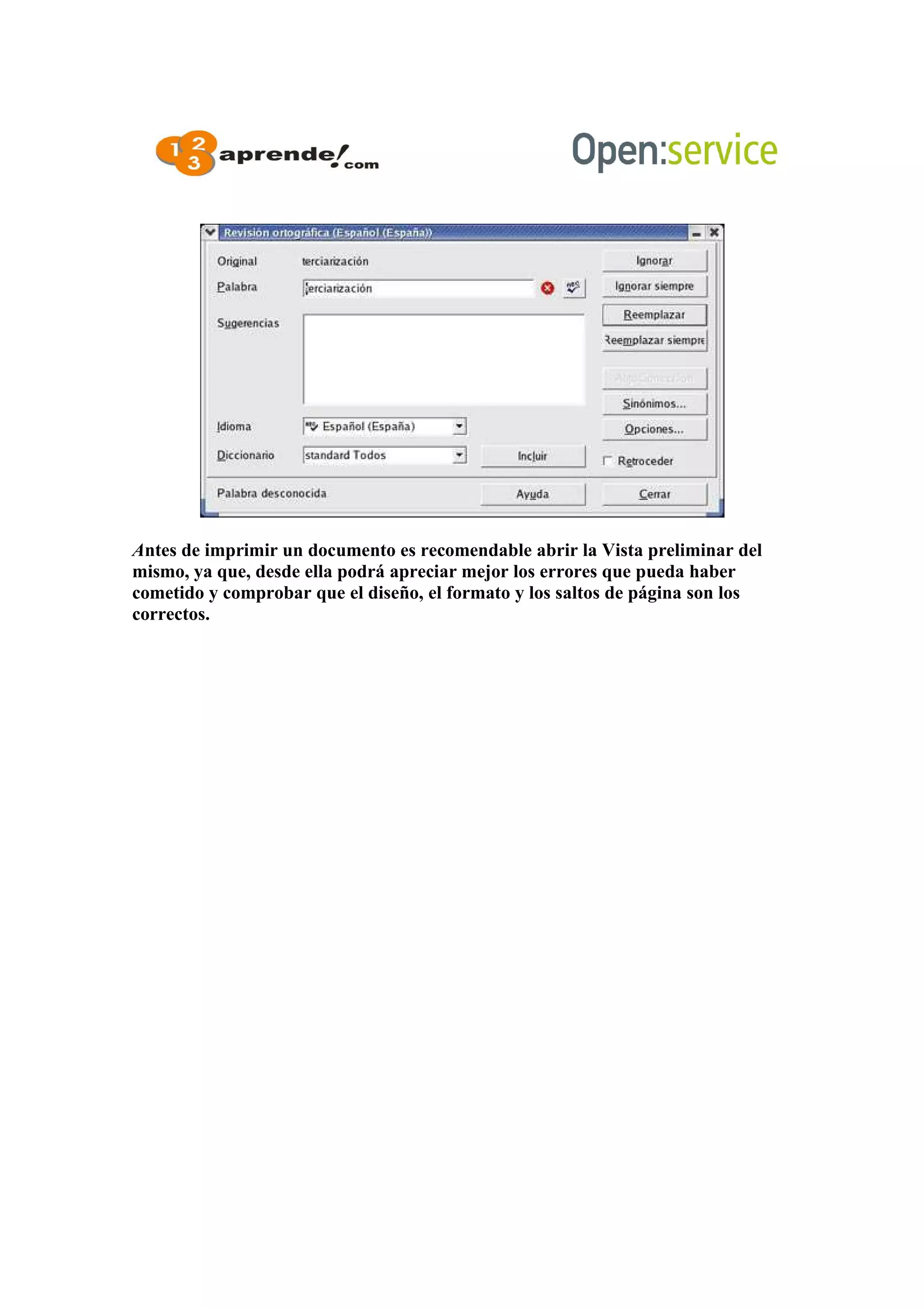 Antes de imprimir un documento es recomendable abrir la Vista preliminar del
mismo, ya que, desde ella podrá apreciar mejor los errores que pueda haber
cometido y comprobar que el diseño, el formato y los saltos de página son los
correctos.
 