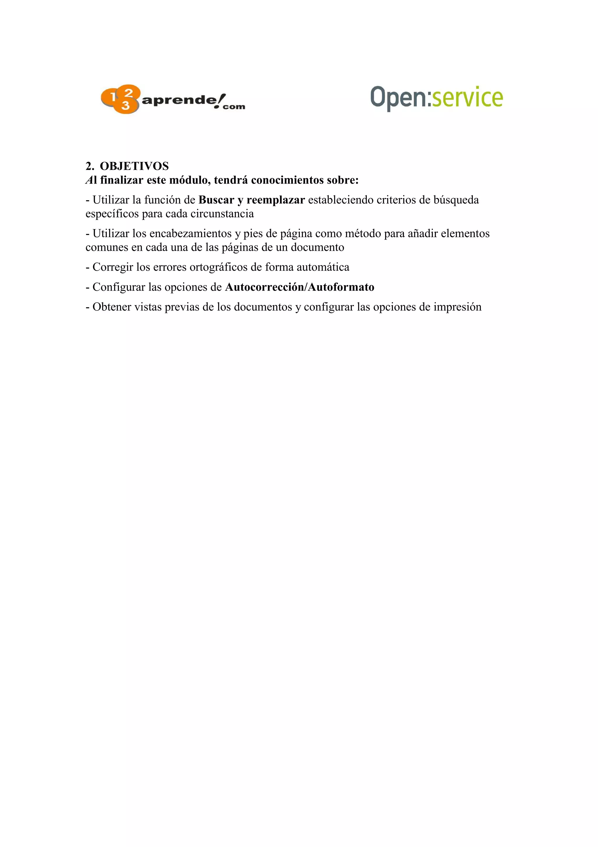 2. OBJETIVOS
Al finalizar este módulo, tendrá conocimientos sobre:
- Utilizar la función de Buscar y reemplazar estableciendo criterios de búsqueda
específicos para cada circunstancia
- Utilizar los encabezamientos y pies de página como método para añadir elementos
comunes en cada una de las páginas de un documento
- Corregir los errores ortográficos de forma automática
- Configurar las opciones de Autocorrección/Autoformato
- Obtener vistas previas de los documentos y configurar las opciones de impresión
 