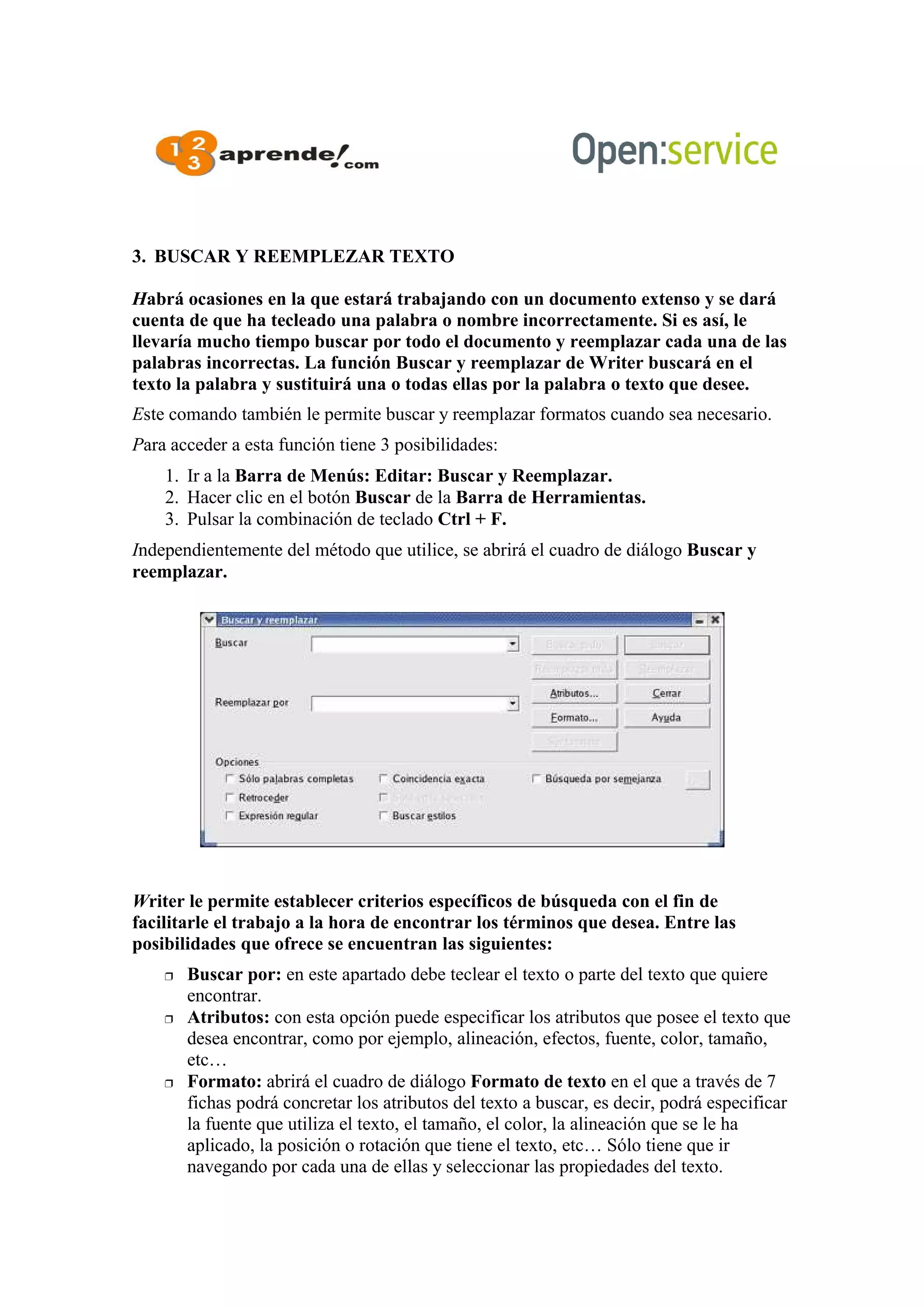 3. BUSCAR Y REEMPLEZAR TEXTO
Habrá ocasiones en la que estará trabajando con un documento extenso y se dará
cuenta de que ha tecleado una palabra o nombre incorrectamente. Si es así, le
llevaría mucho tiempo buscar por todo el documento y reemplazar cada una de las
palabras incorrectas. La función Buscar y reemplazar de Writer buscará en el
texto la palabra y sustituirá una o todas ellas por la palabra o texto que desee.
Este comando también le permite buscar y reemplazar formatos cuando sea necesario.
Para acceder a esta función tiene 3 posibilidades:
1. Ir a la Barra de Menús: Editar: Buscar y Reemplazar.
2. Hacer clic en el botón Buscar de la Barra de Herramientas.
3. Pulsar la combinación de teclado Ctrl + F.
Independientemente del método que utilice, se abrirá el cuadro de diálogo Buscar y
reemplazar.
Writer le permite establecer criterios específicos de búsqueda con el fin de
facilitarle el trabajo a la hora de encontrar los términos que desea. Entre las
posibilidades que ofrece se encuentran las siguientes:
 Buscar por: en este apartado debe teclear el texto o parte del texto que quiere
encontrar.
 Atributos: con esta opción puede especificar los atributos que posee el texto que
desea encontrar, como por ejemplo, alineación, efectos, fuente, color, tamaño,
etc…
 Formato: abrirá el cuadro de diálogo Formato de texto en el que a través de 7
fichas podrá concretar los atributos del texto a buscar, es decir, podrá especificar
la fuente que utiliza el texto, el tamaño, el color, la alineación que se le ha
aplicado, la posición o rotación que tiene el texto, etc… Sólo tiene que ir
navegando por cada una de ellas y seleccionar las propiedades del texto.
 