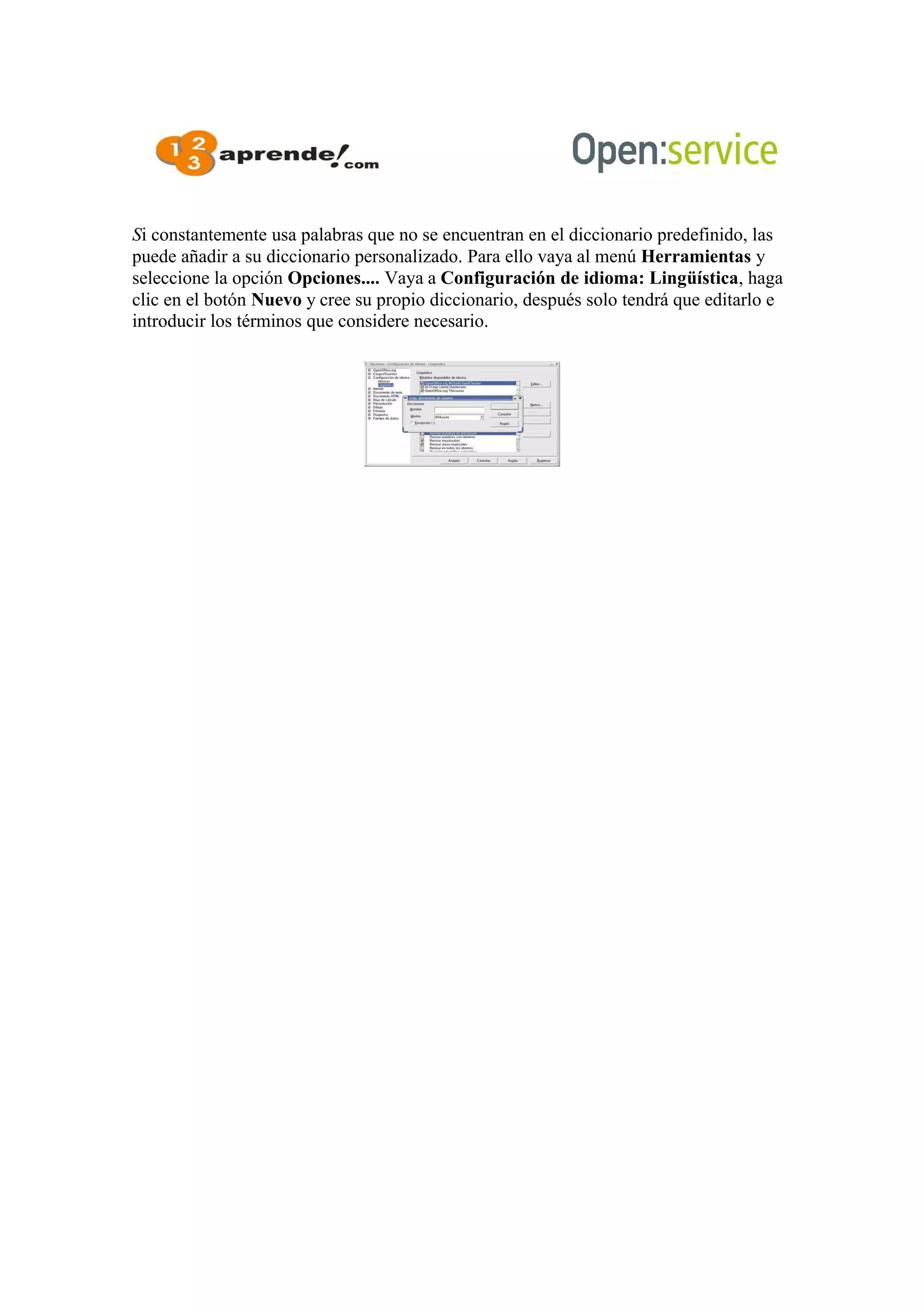Si constantemente usa palabras que no se encuentran en el diccionario predefinido, las
puede añadir a su diccionario personalizado. Para ello vaya al menú Herramientas y
seleccione la opción Opciones.... Vaya a Configuración de idioma: Lingüística, haga
clic en el botón Nuevo y cree su propio diccionario, después solo tendrá que editarlo e
introducir los términos que considere necesario.
 