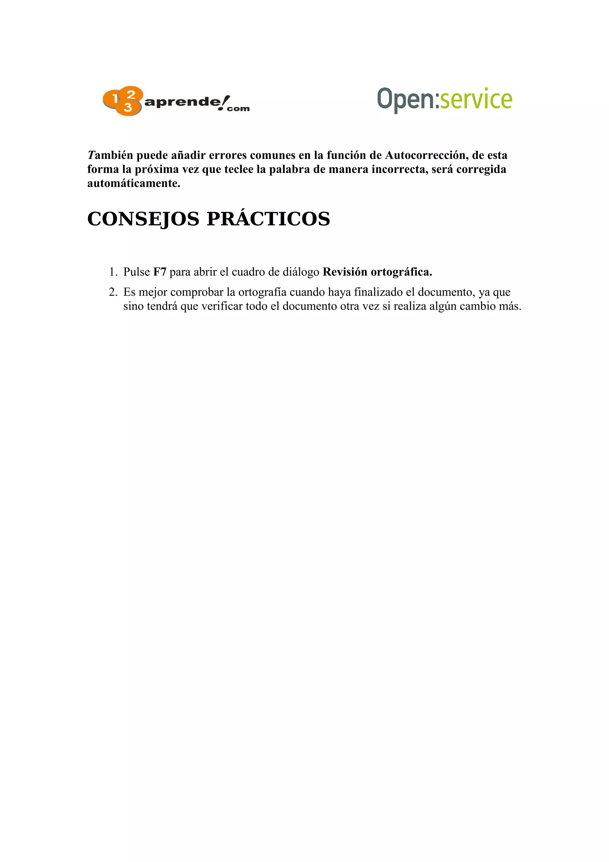 También puede añadir errores comunes en la función de Autocorrección, de esta
forma la próxima vez que teclee la palabra de manera incorrecta, será corregida
automáticamente.
CONSEJOS PRÁCTICOS
1. Pulse F7 para abrir el cuadro de diálogo Revisión ortográfica.
2. Es mejor comprobar la ortografía cuando haya finalizado el documento, ya que
sino tendrá que verificar todo el documento otra vez si realiza algún cambio más.
 