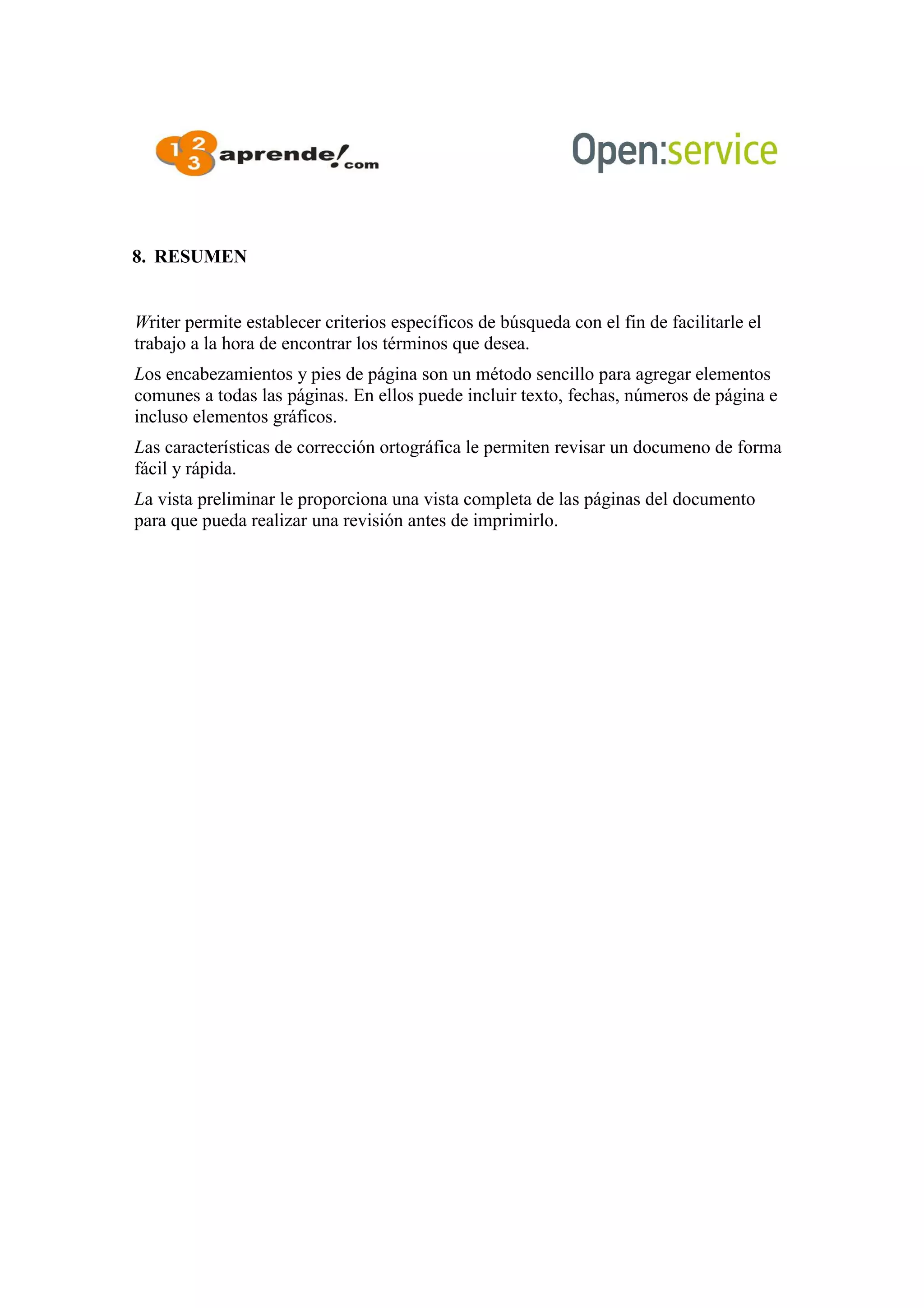 8. RESUMEN
Writer permite establecer criterios específicos de búsqueda con el fin de facilitarle el
trabajo a la hora de encontrar los términos que desea.
Los encabezamientos y pies de página son un método sencillo para agregar elementos
comunes a todas las páginas. En ellos puede incluir texto, fechas, números de página e
incluso elementos gráficos.
Las características de corrección ortográfica le permiten revisar un documeno de forma
fácil y rápida.
La vista preliminar le proporciona una vista completa de las páginas del documento
para que pueda realizar una revisión antes de imprimirlo.
 