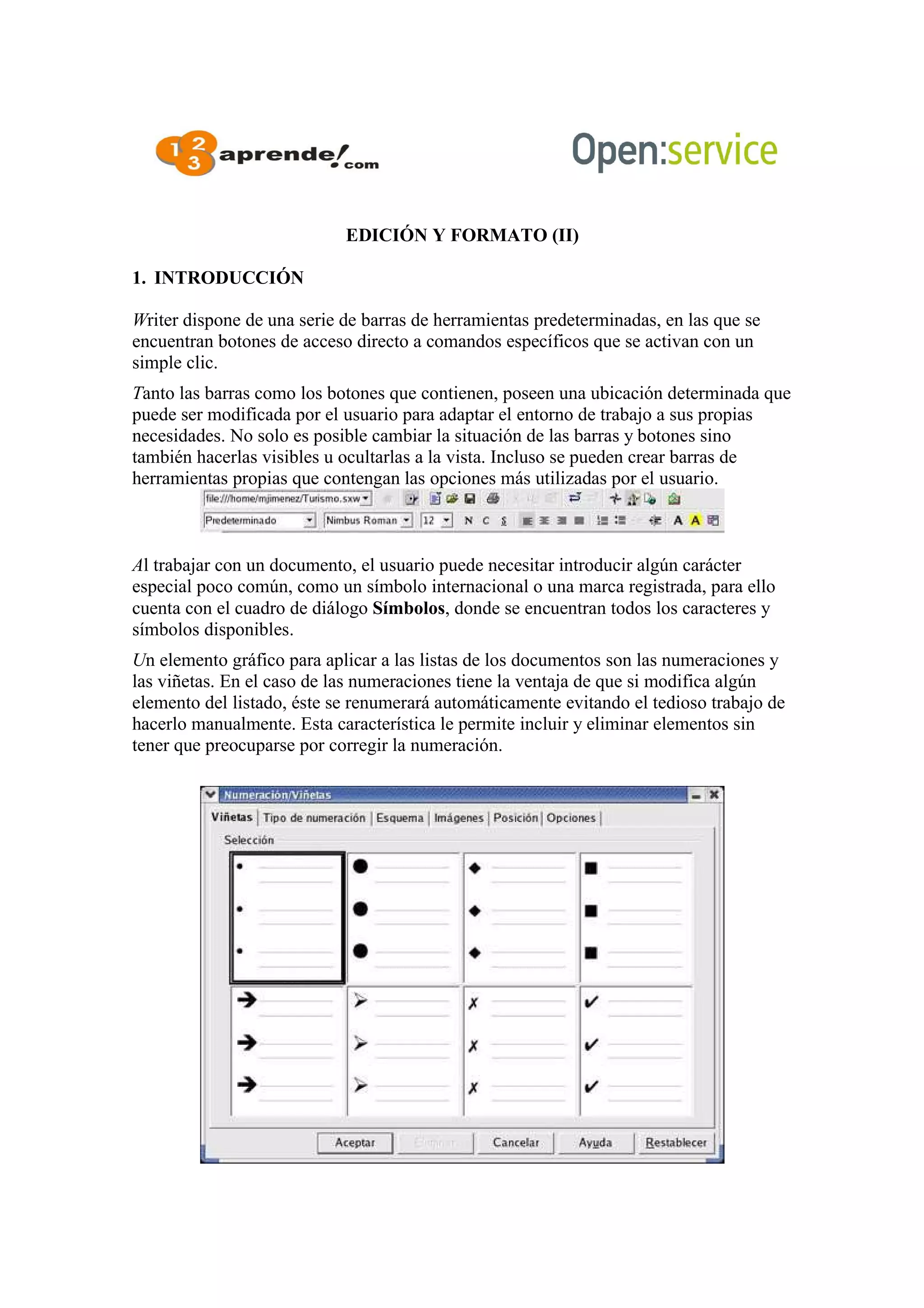 EDICIÓN Y FORMATO (II)
1. INTRODUCCIÓN
Writer dispone de una serie de barras de herramientas predeterminadas, en las que se
encuentran botones de acceso directo a comandos específicos que se activan con un
simple clic.
Tanto las barras como los botones que contienen, poseen una ubicación determinada que
puede ser modificada por el usuario para adaptar el entorno de trabajo a sus propias
necesidades. No solo es posible cambiar la situación de las barras y botones sino
también hacerlas visibles u ocultarlas a la vista. Incluso se pueden crear barras de
herramientas propias que contengan las opciones más utilizadas por el usuario.
Al trabajar con un documento, el usuario puede necesitar introducir algún carácter
especial poco común, como un símbolo internacional o una marca registrada, para ello
cuenta con el cuadro de diálogo Símbolos, donde se encuentran todos los caracteres y
símbolos disponibles.
Un elemento gráfico para aplicar a las listas de los documentos son las numeraciones y
las viñetas. En el caso de las numeraciones tiene la ventaja de que si modifica algún
elemento del listado, éste se renumerará automáticamente evitando el tedioso trabajo de
hacerlo manualmente. Esta característica le permite incluir y eliminar elementos sin
tener que preocuparse por corregir la numeración.
 