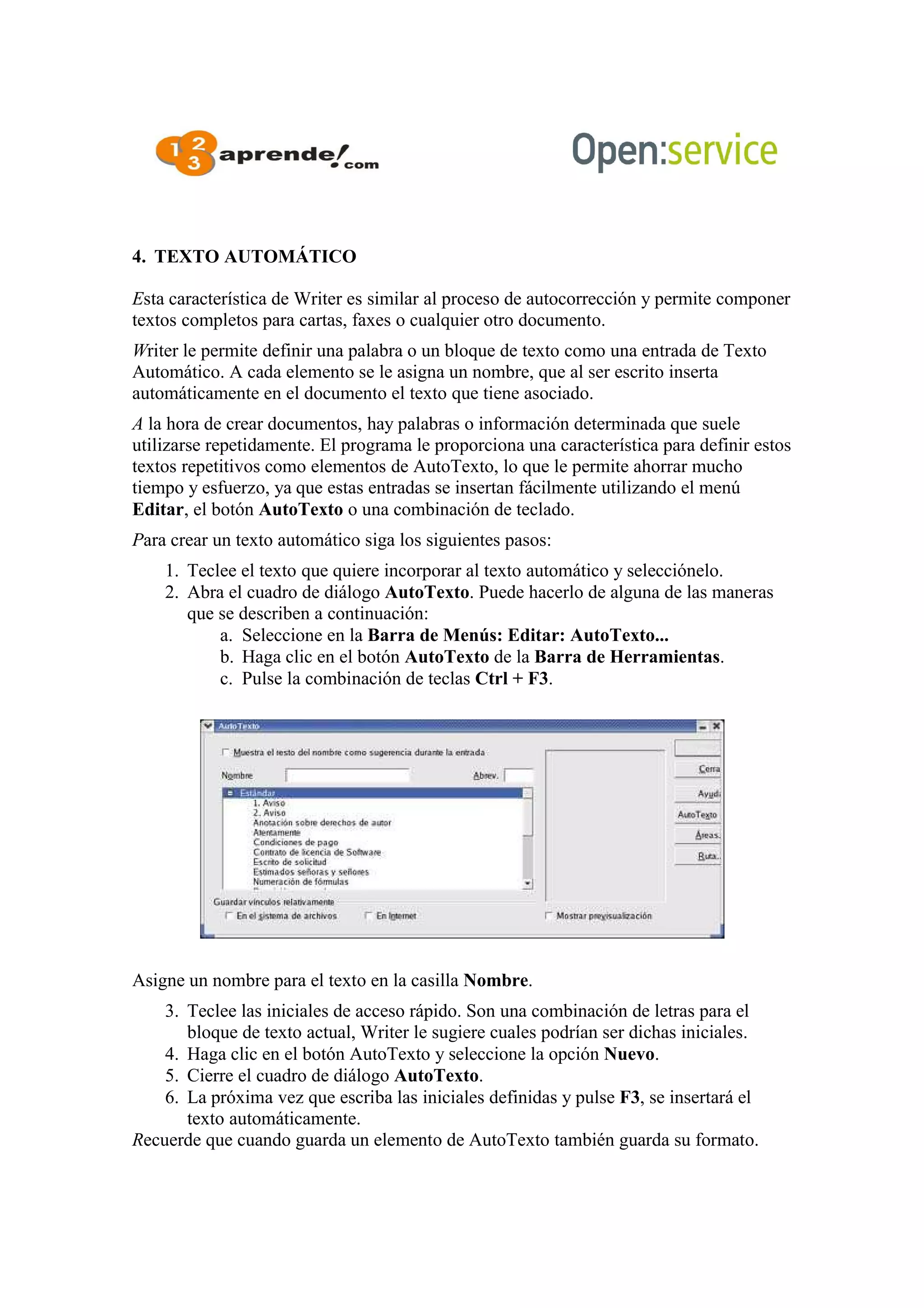 4. TEXTO AUTOMÁTICO
Esta característica de Writer es similar al proceso de autocorrección y permite componer
textos completos para cartas, faxes o cualquier otro documento.
Writer le permite definir una palabra o un bloque de texto como una entrada de Texto
Automático. A cada elemento se le asigna un nombre, que al ser escrito inserta
automáticamente en el documento el texto que tiene asociado.
A la hora de crear documentos, hay palabras o información determinada que suele
utilizarse repetidamente. El programa le proporciona una característica para definir estos
textos repetitivos como elementos de AutoTexto, lo que le permite ahorrar mucho
tiempo y esfuerzo, ya que estas entradas se insertan fácilmente utilizando el menú
Editar, el botón AutoTexto o una combinación de teclado.
Para crear un texto automático siga los siguientes pasos:
1. Teclee el texto que quiere incorporar al texto automático y selecciónelo.
2. Abra el cuadro de diálogo AutoTexto. Puede hacerlo de alguna de las maneras
que se describen a continuación:
a. Seleccione en la Barra de Menús: Editar: AutoTexto...
b. Haga clic en el botón AutoTexto de la Barra de Herramientas.
c. Pulse la combinación de teclas Ctrl + F3.
Asigne un nombre para el texto en la casilla Nombre.
3. Teclee las iniciales de acceso rápido. Son una combinación de letras para el
bloque de texto actual, Writer le sugiere cuales podrían ser dichas iniciales.
4. Haga clic en el botón AutoTexto y seleccione la opción Nuevo.
5. Cierre el cuadro de diálogo AutoTexto.
6. La próxima vez que escriba las iniciales definidas y pulse F3, se insertará el
texto automáticamente.
Recuerde que cuando guarda un elemento de AutoTexto también guarda su formato.
 