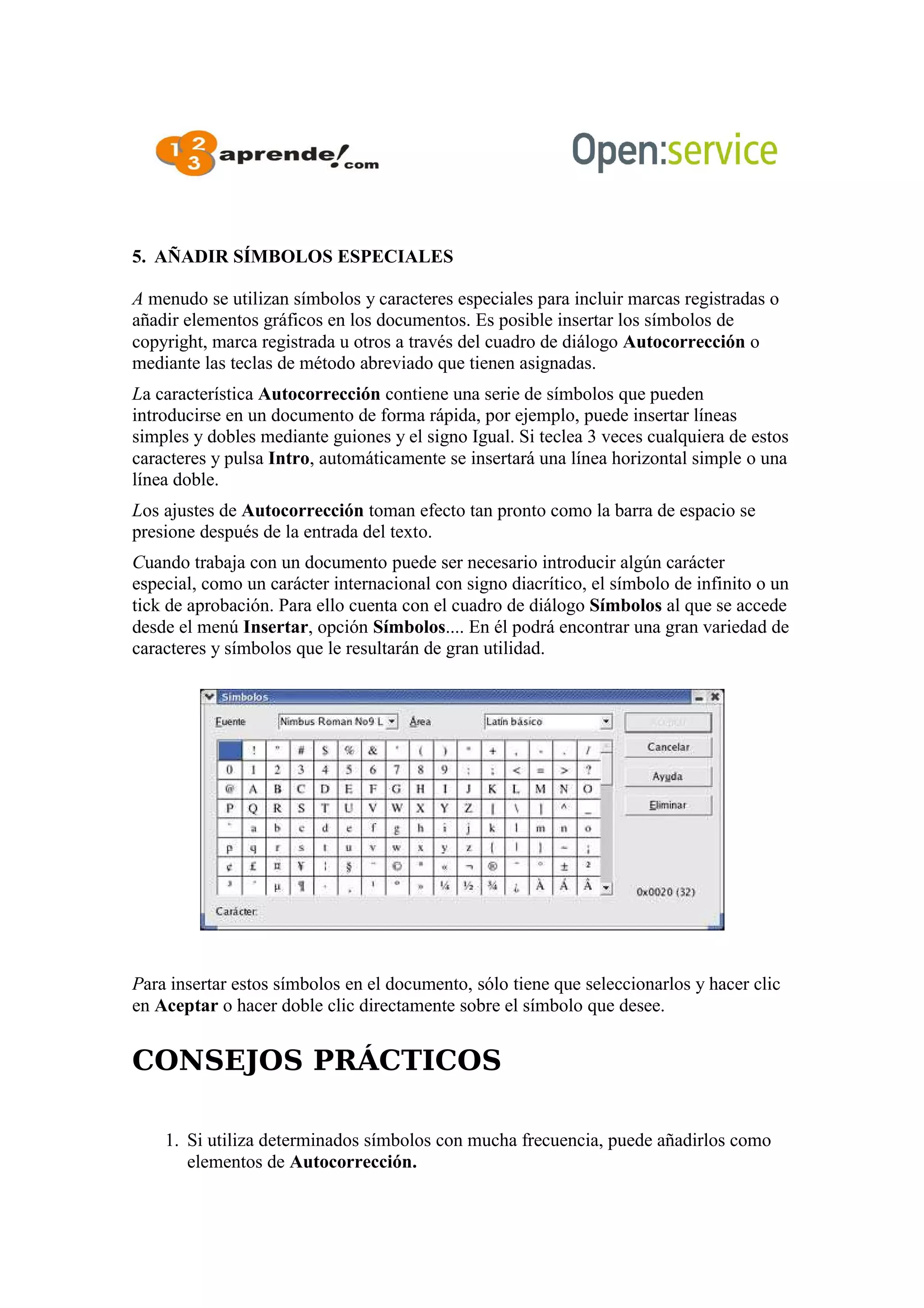 5. AÑADIR SÍMBOLOS ESPECIALES
A menudo se utilizan símbolos y caracteres especiales para incluir marcas registradas o
añadir elementos gráficos en los documentos. Es posible insertar los símbolos de
copyright, marca registrada u otros a través del cuadro de diálogo Autocorrección o
mediante las teclas de método abreviado que tienen asignadas.
La característica Autocorrección contiene una serie de símbolos que pueden
introducirse en un documento de forma rápida, por ejemplo, puede insertar líneas
simples y dobles mediante guiones y el signo Igual. Si teclea 3 veces cualquiera de estos
caracteres y pulsa Intro, automáticamente se insertará una línea horizontal simple o una
línea doble.
Los ajustes de Autocorrección toman efecto tan pronto como la barra de espacio se
presione después de la entrada del texto.
Cuando trabaja con un documento puede ser necesario introducir algún carácter
especial, como un carácter internacional con signo diacrítico, el símbolo de infinito o un
tick de aprobación. Para ello cuenta con el cuadro de diálogo Símbolos al que se accede
desde el menú Insertar, opción Símbolos.... En él podrá encontrar una gran variedad de
caracteres y símbolos que le resultarán de gran utilidad.
Para insertar estos símbolos en el documento, sólo tiene que seleccionarlos y hacer clic
en Aceptar o hacer doble clic directamente sobre el símbolo que desee.
CONSEJOS PRÁCTICOS
1. Si utiliza determinados símbolos con mucha frecuencia, puede añadirlos como
elementos de Autocorrección.
 