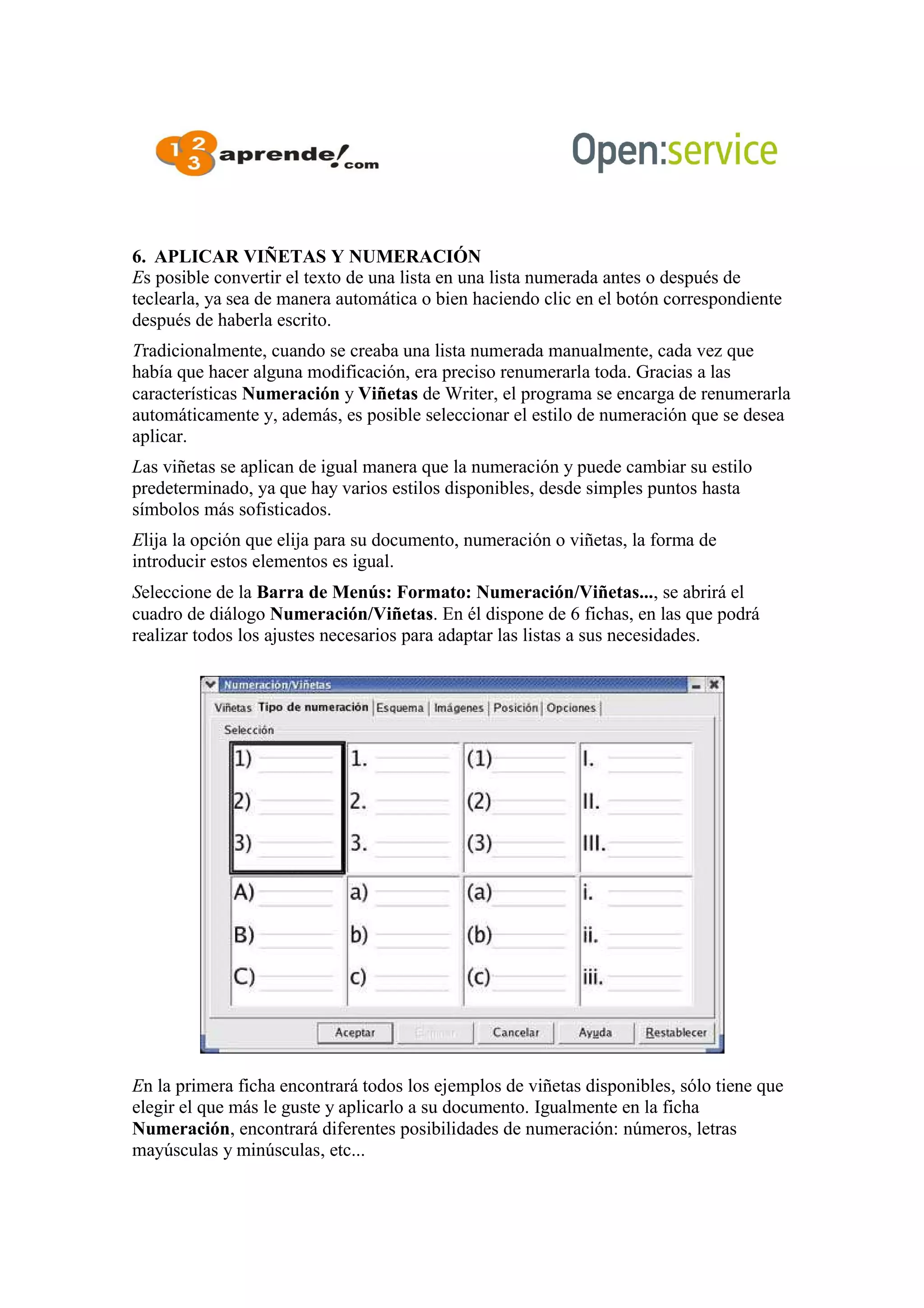 6. APLICAR VIÑETAS Y NUMERACIÓN
Es posible convertir el texto de una lista en una lista numerada antes o después de
teclearla, ya sea de manera automática o bien haciendo clic en el botón correspondiente
después de haberla escrito.
Tradicionalmente, cuando se creaba una lista numerada manualmente, cada vez que
había que hacer alguna modificación, era preciso renumerarla toda. Gracias a las
características Numeración y Viñetas de Writer, el programa se encarga de renumerarla
automáticamente y, además, es posible seleccionar el estilo de numeración que se desea
aplicar.
Las viñetas se aplican de igual manera que la numeración y puede cambiar su estilo
predeterminado, ya que hay varios estilos disponibles, desde simples puntos hasta
símbolos más sofisticados.
Elija la opción que elija para su documento, numeración o viñetas, la forma de
introducir estos elementos es igual.
Seleccione de la Barra de Menús: Formato: Numeración/Viñetas..., se abrirá el
cuadro de diálogo Numeración/Viñetas. En él dispone de 6 fichas, en las que podrá
realizar todos los ajustes necesarios para adaptar las listas a sus necesidades.
En la primera ficha encontrará todos los ejemplos de viñetas disponibles, sólo tiene que
elegir el que más le guste y aplicarlo a su documento. Igualmente en la ficha
Numeración, encontrará diferentes posibilidades de numeración: números, letras
mayúsculas y minúsculas, etc...
 
