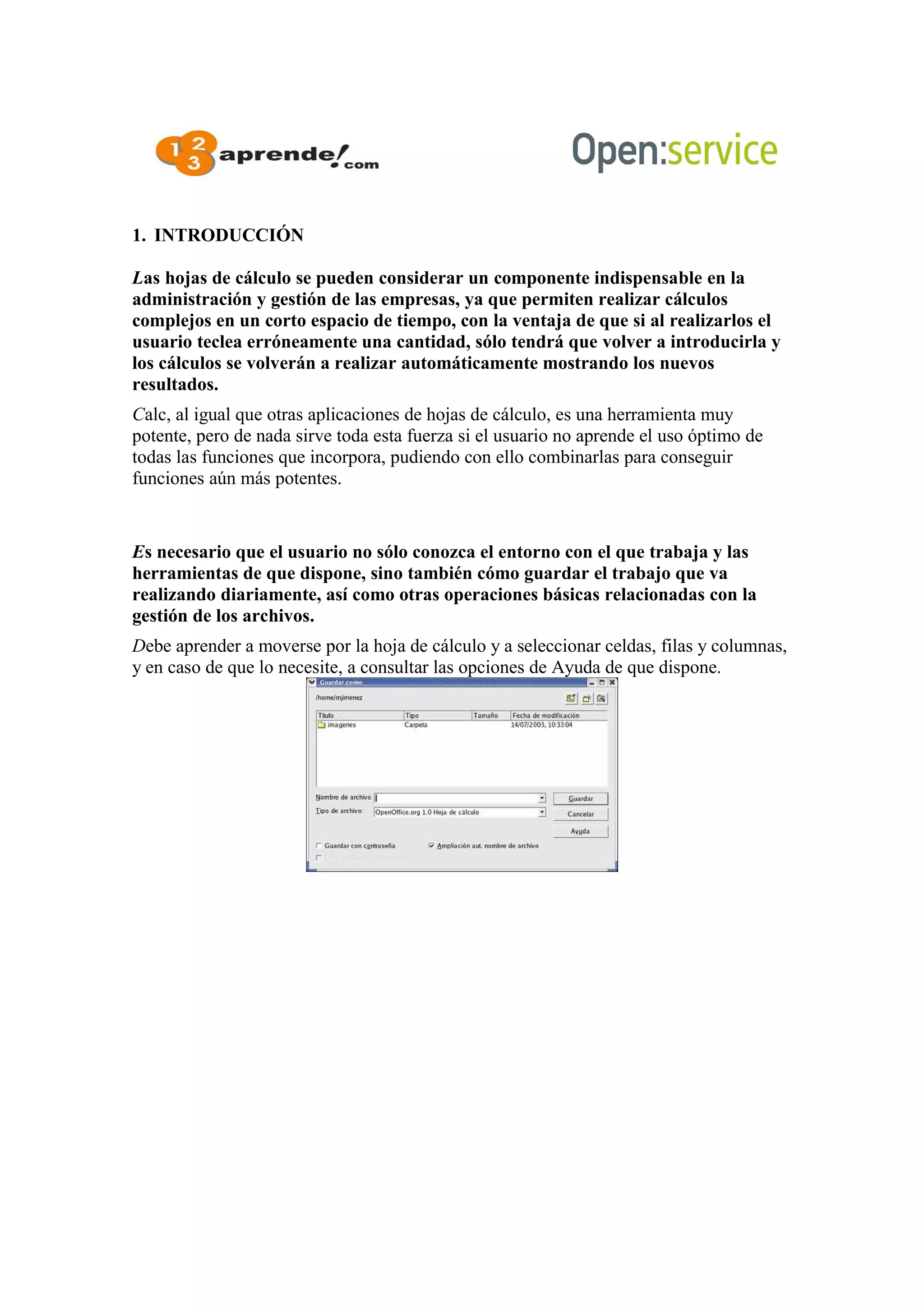 1. INTRODUCCIÓN
Las hojas de cálculo se pueden considerar un componente indispensable en la
administración y gestión de las empresas, ya que permiten realizar cálculos
complejos en un corto espacio de tiempo, con la ventaja de que si al realizarlos el
usuario teclea erróneamente una cantidad, sólo tendrá que volver a introducirla y
los cálculos se volverán a realizar automáticamente mostrando los nuevos
resultados.
Calc, al igual que otras aplicaciones de hojas de cálculo, es una herramienta muy
potente, pero de nada sirve toda esta fuerza si el usuario no aprende el uso óptimo de
todas las funciones que incorpora, pudiendo con ello combinarlas para conseguir
funciones aún más potentes.
Es necesario que el usuario no sólo conozca el entorno con el que trabaja y las
herramientas de que dispone, sino también cómo guardar el trabajo que va
realizando diariamente, así como otras operaciones básicas relacionadas con la
gestión de los archivos.
Debe aprender a moverse por la hoja de cálculo y a seleccionar celdas, filas y columnas,
y en caso de que lo necesite, a consultar las opciones de Ayuda de que dispone.
 