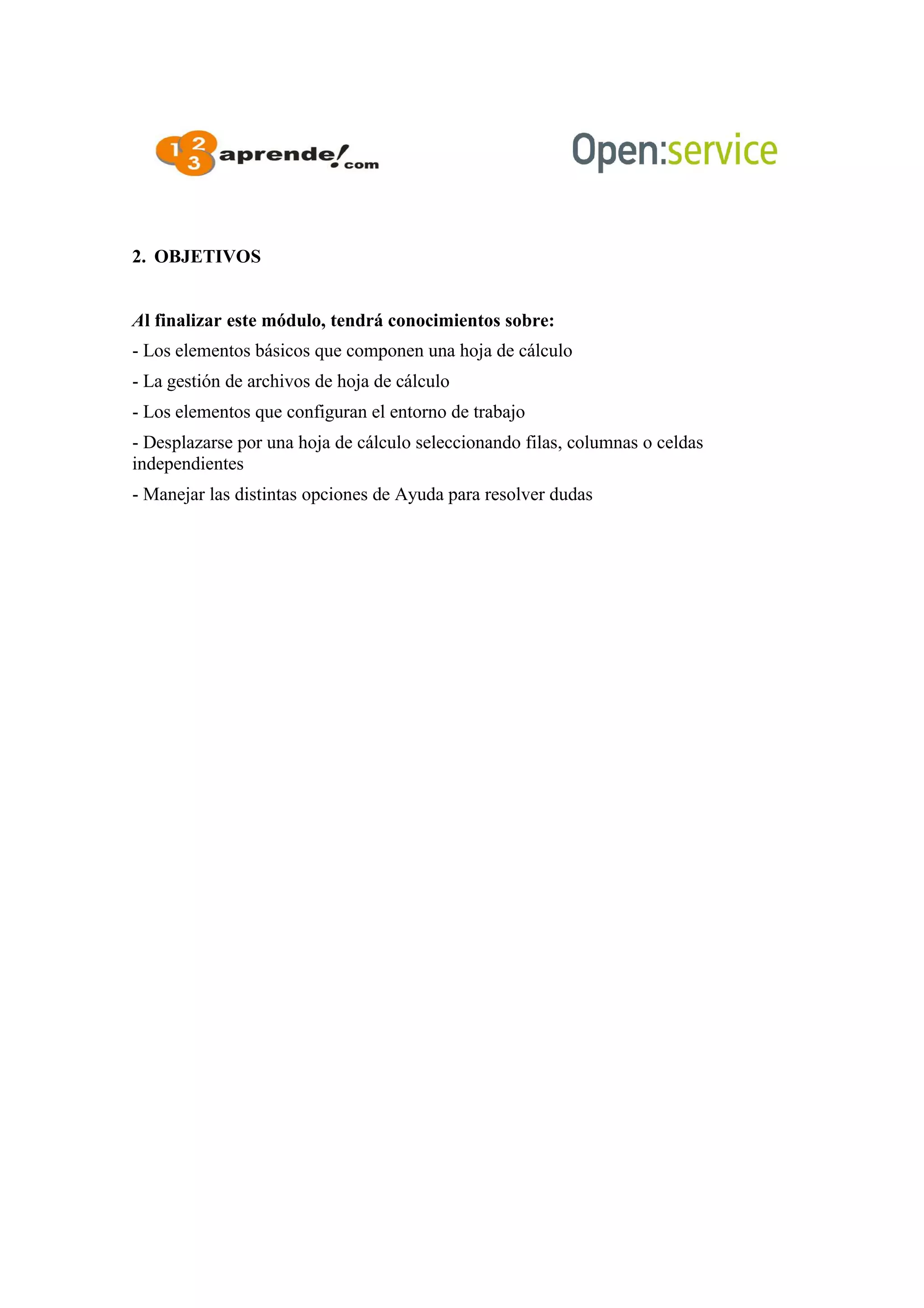 2. OBJETIVOS
Al finalizar este módulo, tendrá conocimientos sobre:
- Los elementos básicos que componen una hoja de cálculo
- La gestión de archivos de hoja de cálculo
- Los elementos que configuran el entorno de trabajo
- Desplazarse por una hoja de cálculo seleccionando filas, columnas o celdas
independientes
- Manejar las distintas opciones de Ayuda para resolver dudas
 