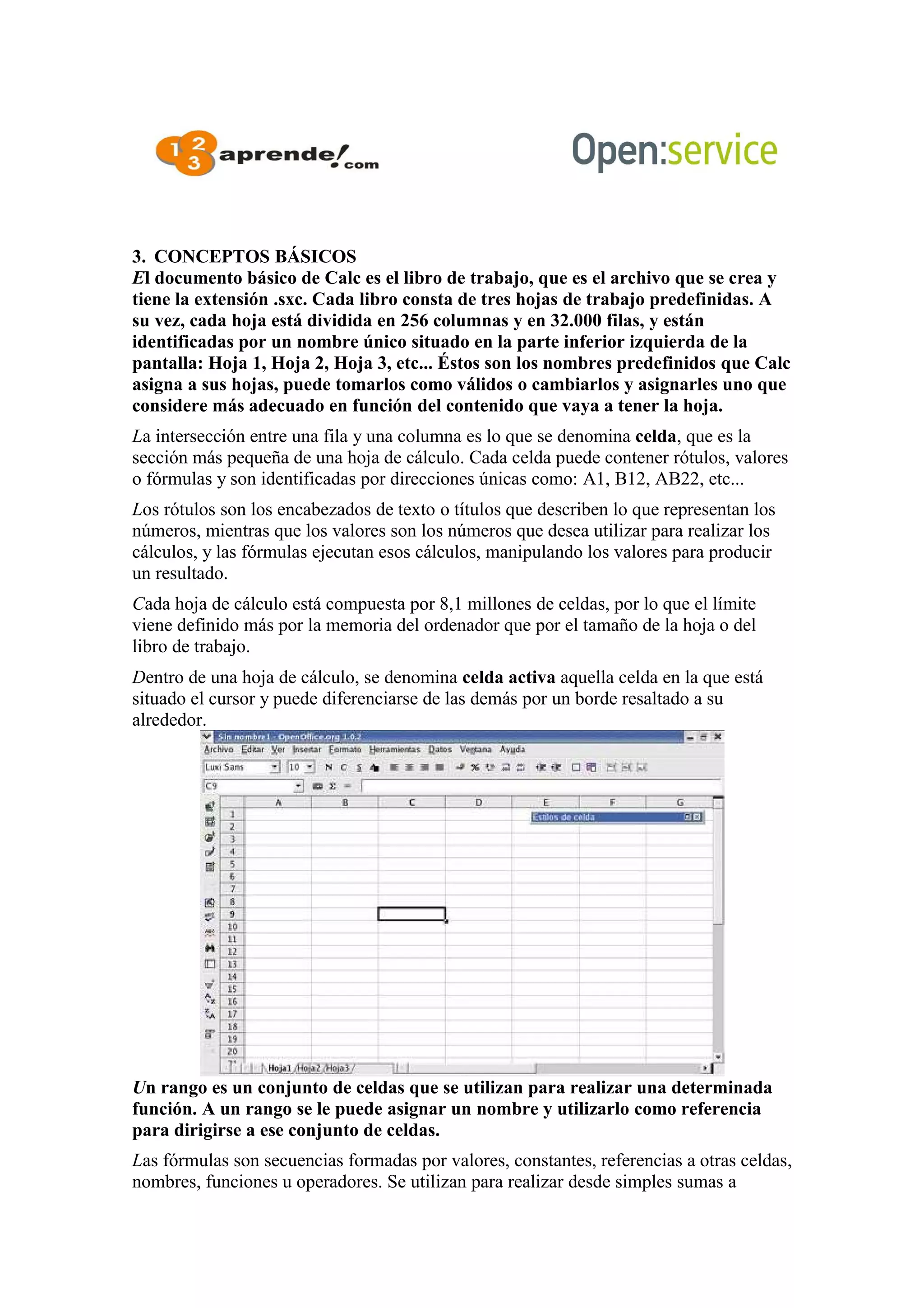 3. CONCEPTOS BÁSICOS
El documento básico de Calc es el libro de trabajo, que es el archivo que se crea y
tiene la extensión .sxc. Cada libro consta de tres hojas de trabajo predefinidas. A
su vez, cada hoja está dividida en 256 columnas y en 32.000 filas, y están
identificadas por un nombre único situado en la parte inferior izquierda de la
pantalla: Hoja 1, Hoja 2, Hoja 3, etc... Éstos son los nombres predefinidos que Calc
asigna a sus hojas, puede tomarlos como válidos o cambiarlos y asignarles uno que
considere más adecuado en función del contenido que vaya a tener la hoja.
La intersección entre una fila y una columna es lo que se denomina celda, que es la
sección más pequeña de una hoja de cálculo. Cada celda puede contener rótulos, valores
o fórmulas y son identificadas por direcciones únicas como: A1, B12, AB22, etc...
Los rótulos son los encabezados de texto o títulos que describen lo que representan los
números, mientras que los valores son los números que desea utilizar para realizar los
cálculos, y las fórmulas ejecutan esos cálculos, manipulando los valores para producir
un resultado.
Cada hoja de cálculo está compuesta por 8,1 millones de celdas, por lo que el límite
viene definido más por la memoria del ordenador que por el tamaño de la hoja o del
libro de trabajo.
Dentro de una hoja de cálculo, se denomina celda activa aquella celda en la que está
situado el cursor y puede diferenciarse de las demás por un borde resaltado a su
alrededor.
Un rango es un conjunto de celdas que se utilizan para realizar una determinada
función. A un rango se le puede asignar un nombre y utilizarlo como referencia
para dirigirse a ese conjunto de celdas.
Las fórmulas son secuencias formadas por valores, constantes, referencias a otras celdas,
nombres, funciones u operadores. Se utilizan para realizar desde simples sumas a
 