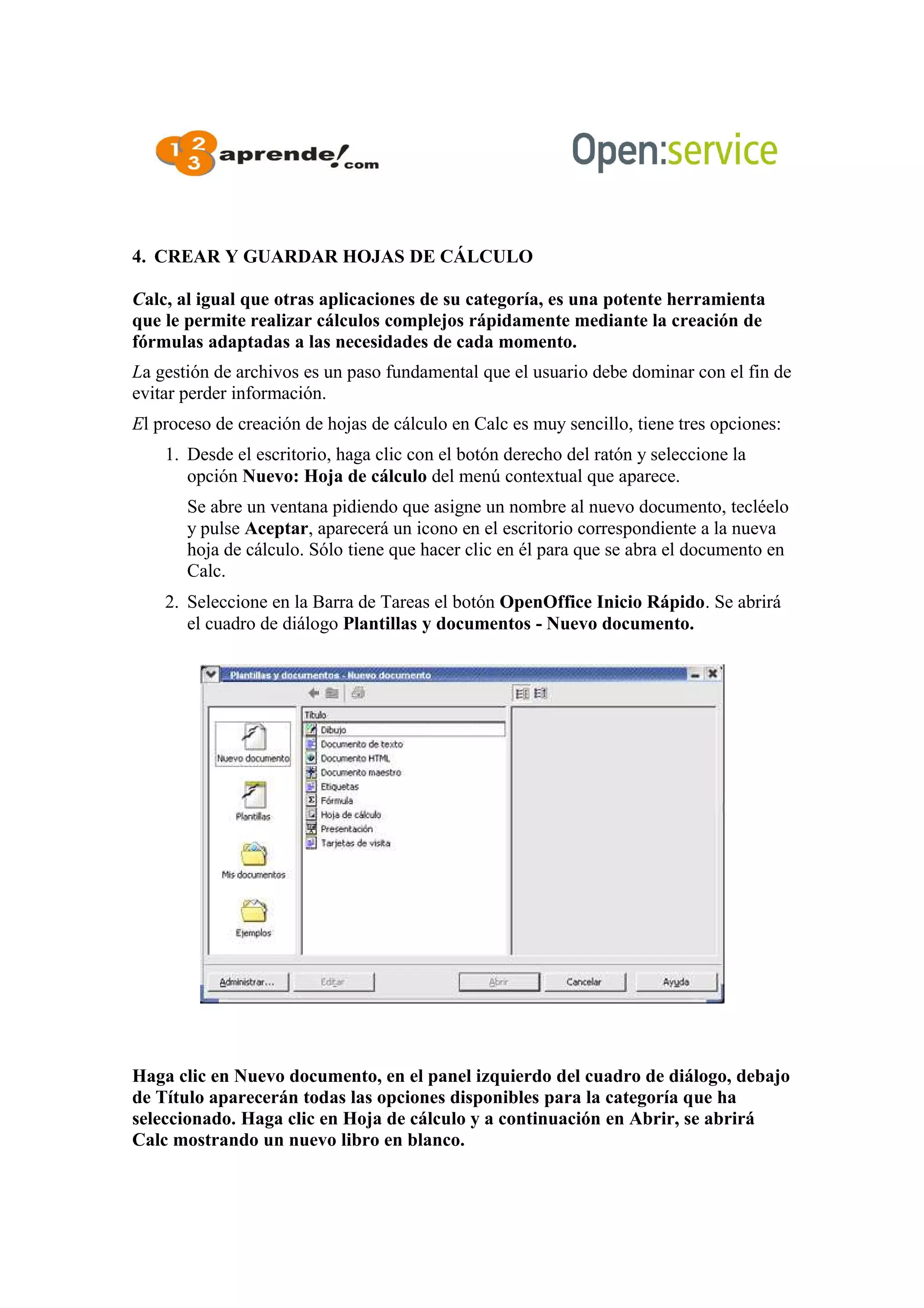 4. CREAR Y GUARDAR HOJAS DE CÁLCULO
Calc, al igual que otras aplicaciones de su categoría, es una potente herramienta
que le permite realizar cálculos complejos rápidamente mediante la creación de
fórmulas adaptadas a las necesidades de cada momento.
La gestión de archivos es un paso fundamental que el usuario debe dominar con el fin de
evitar perder información.
El proceso de creación de hojas de cálculo en Calc es muy sencillo, tiene tres opciones:
1. Desde el escritorio, haga clic con el botón derecho del ratón y seleccione la
opción Nuevo: Hoja de cálculo del menú contextual que aparece.
Se abre un ventana pidiendo que asigne un nombre al nuevo documento, tecléelo
y pulse Aceptar, aparecerá un icono en el escritorio correspondiente a la nueva
hoja de cálculo. Sólo tiene que hacer clic en él para que se abra el documento en
Calc.
2. Seleccione en la Barra de Tareas el botón OpenOffice Inicio Rápido. Se abrirá
el cuadro de diálogo Plantillas y documentos - Nuevo documento.
Haga clic en Nuevo documento, en el panel izquierdo del cuadro de diálogo, debajo
de Título aparecerán todas las opciones disponibles para la categoría que ha
seleccionado. Haga clic en Hoja de cálculo y a continuación en Abrir, se abrirá
Calc mostrando un nuevo libro en blanco.
 