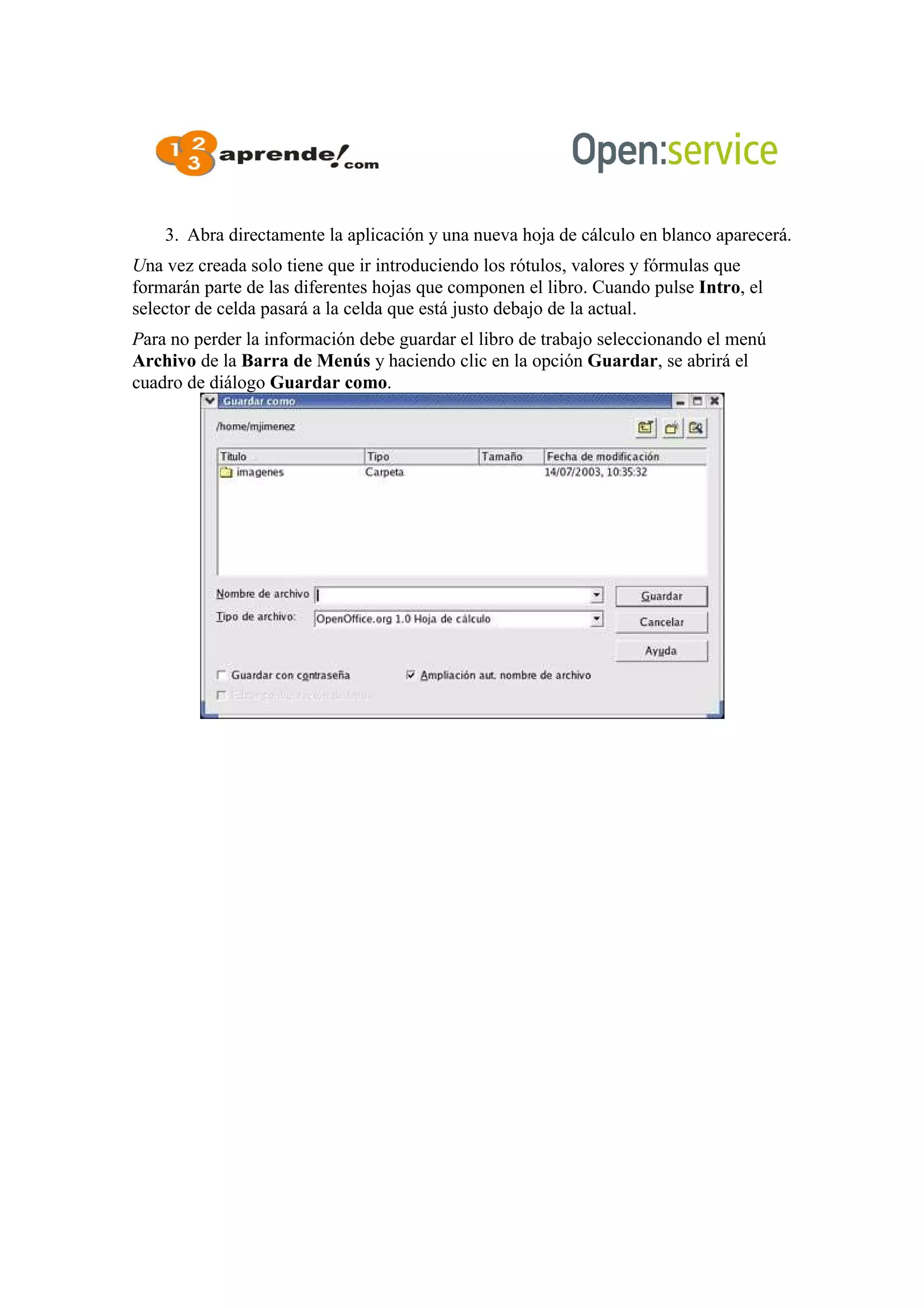3. Abra directamente la aplicación y una nueva hoja de cálculo en blanco aparecerá.
Una vez creada solo tiene que ir introduciendo los rótulos, valores y fórmulas que
formarán parte de las diferentes hojas que componen el libro. Cuando pulse Intro, el
selector de celda pasará a la celda que está justo debajo de la actual.
Para no perder la información debe guardar el libro de trabajo seleccionando el menú
Archivo de la Barra de Menús y haciendo clic en la opción Guardar, se abrirá el
cuadro de diálogo Guardar como.
 