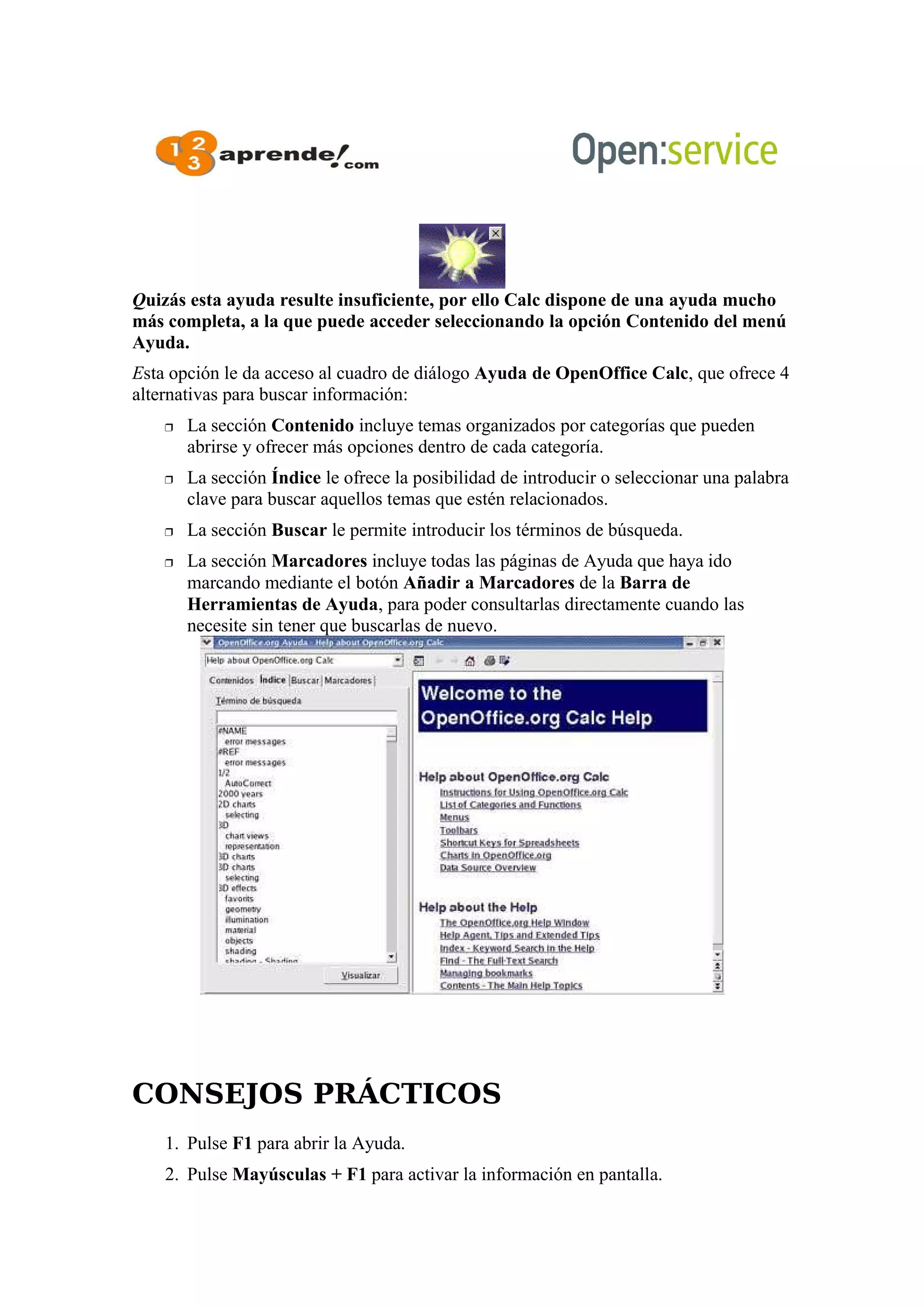 Quizás esta ayuda resulte insuficiente, por ello Calc dispone de una ayuda mucho
más completa, a la que puede acceder seleccionando la opción Contenido del menú
Ayuda.
Esta opción le da acceso al cuadro de diálogo Ayuda de OpenOffice Calc, que ofrece 4
alternativas para buscar información:
 La sección Contenido incluye temas organizados por categorías que pueden
abrirse y ofrecer más opciones dentro de cada categoría.
 La sección Índice le ofrece la posibilidad de introducir o seleccionar una palabra
clave para buscar aquellos temas que estén relacionados.
 La sección Buscar le permite introducir los términos de búsqueda.
 La sección Marcadores incluye todas las páginas de Ayuda que haya ido
marcando mediante el botón Añadir a Marcadores de la Barra de
Herramientas de Ayuda, para poder consultarlas directamente cuando las
necesite sin tener que buscarlas de nuevo.
CONSEJOS PRÁCTICOS
1. Pulse F1 para abrir la Ayuda.
2. Pulse Mayúsculas + F1 para activar la información en pantalla.
 