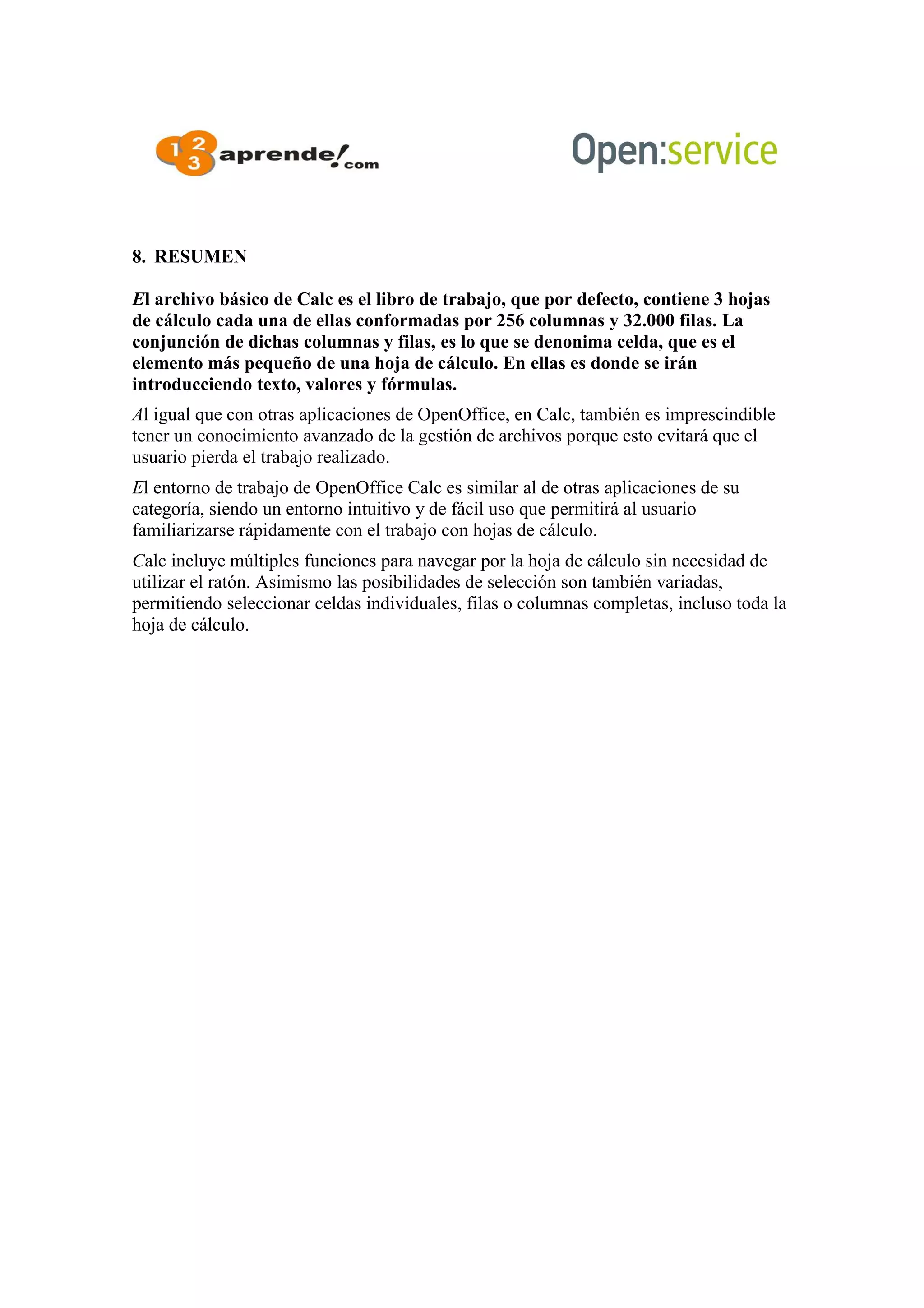 8. RESUMEN
El archivo básico de Calc es el libro de trabajo, que por defecto, contiene 3 hojas
de cálculo cada una de ellas conformadas por 256 columnas y 32.000 filas. La
conjunción de dichas columnas y filas, es lo que se denonima celda, que es el
elemento más pequeño de una hoja de cálculo. En ellas es donde se irán
introducciendo texto, valores y fórmulas.
Al igual que con otras aplicaciones de OpenOffice, en Calc, también es imprescindible
tener un conocimiento avanzado de la gestión de archivos porque esto evitará que el
usuario pierda el trabajo realizado.
El entorno de trabajo de OpenOffice Calc es similar al de otras aplicaciones de su
categoría, siendo un entorno intuitivo y de fácil uso que permitirá al usuario
familiarizarse rápidamente con el trabajo con hojas de cálculo.
Calc incluye múltiples funciones para navegar por la hoja de cálculo sin necesidad de
utilizar el ratón. Asimismo las posibilidades de selección son también variadas,
permitiendo seleccionar celdas individuales, filas o columnas completas, incluso toda la
hoja de cálculo.
 