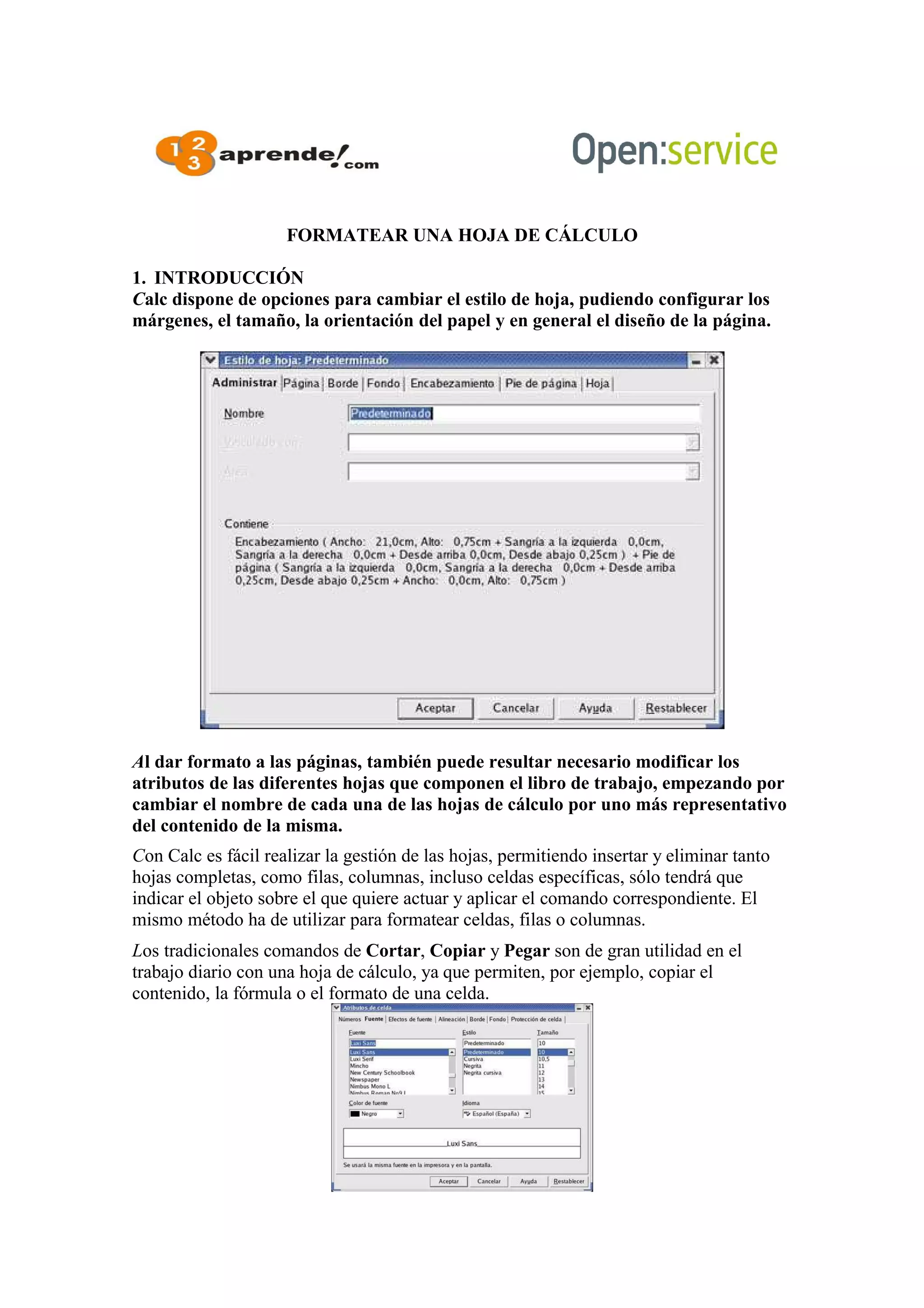 FORMATEAR UNA HOJA DE CÁLCULO
1. INTRODUCCIÓN
Calc dispone de opciones para cambiar el estilo de hoja, pudiendo configurar los
márgenes, el tamaño, la orientación del papel y en general el diseño de la página.
Al dar formato a las páginas, también puede resultar necesario modificar los
atributos de las diferentes hojas que componen el libro de trabajo, empezando por
cambiar el nombre de cada una de las hojas de cálculo por uno más representativo
del contenido de la misma.
Con Calc es fácil realizar la gestión de las hojas, permitiendo insertar y eliminar tanto
hojas completas, como filas, columnas, incluso celdas específicas, sólo tendrá que
indicar el objeto sobre el que quiere actuar y aplicar el comando correspondiente. El
mismo método ha de utilizar para formatear celdas, filas o columnas.
Los tradicionales comandos de Cortar, Copiar y Pegar son de gran utilidad en el
trabajo diario con una hoja de cálculo, ya que permiten, por ejemplo, copiar el
contenido, la fórmula o el formato de una celda.
 