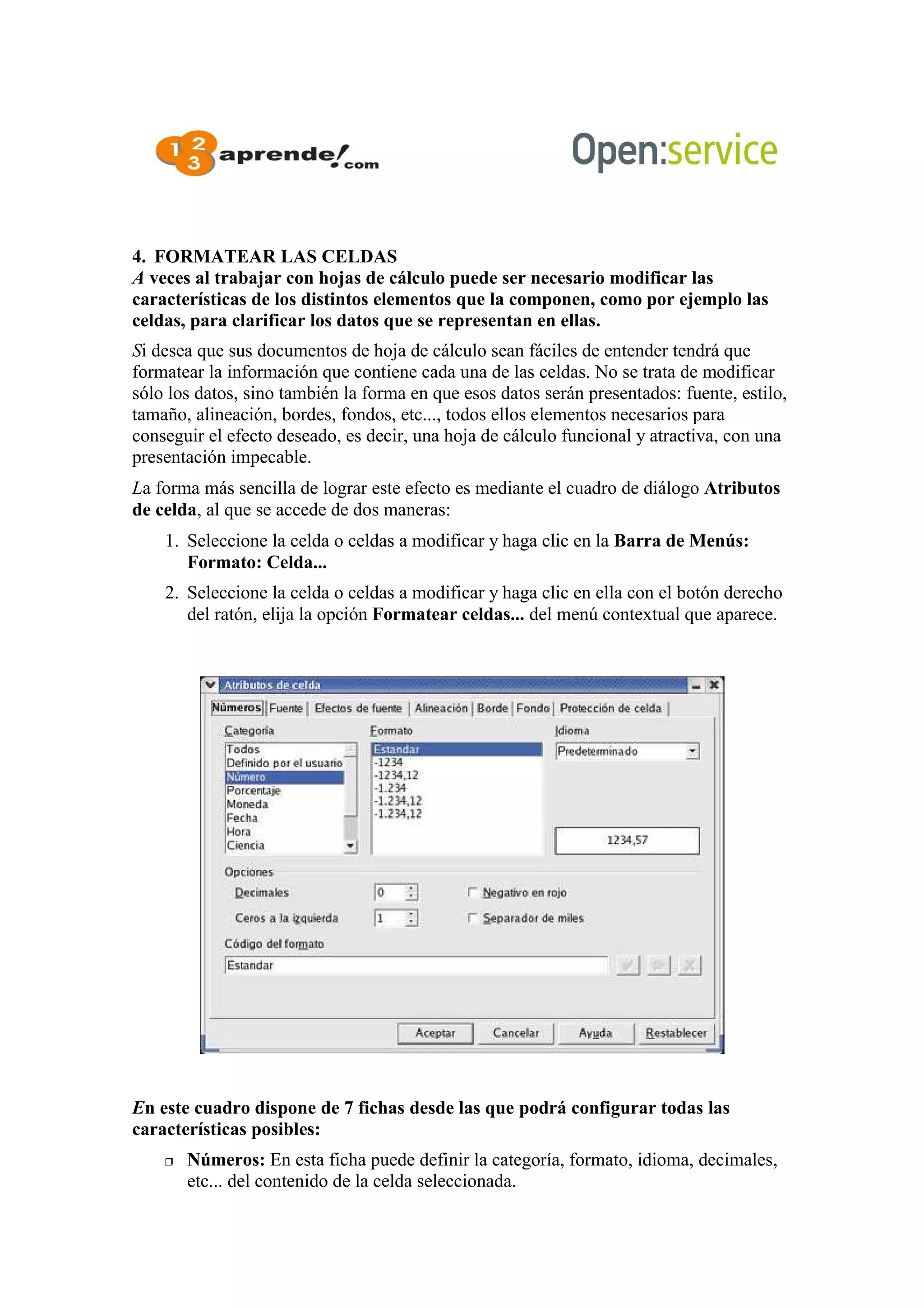 4. FORMATEAR LAS CELDAS
A veces al trabajar con hojas de cálculo puede ser necesario modificar las
características de los distintos elementos que la componen, como por ejemplo las
celdas, para clarificar los datos que se representan en ellas.
Si desea que sus documentos de hoja de cálculo sean fáciles de entender tendrá que
formatear la información que contiene cada una de las celdas. No se trata de modificar
sólo los datos, sino también la forma en que esos datos serán presentados: fuente, estilo,
tamaño, alineación, bordes, fondos, etc..., todos ellos elementos necesarios para
conseguir el efecto deseado, es decir, una hoja de cálculo funcional y atractiva, con una
presentación impecable.
La forma más sencilla de lograr este efecto es mediante el cuadro de diálogo Atributos
de celda, al que se accede de dos maneras:
1. Seleccione la celda o celdas a modificar y haga clic en la Barra de Menús:
Formato: Celda...
2. Seleccione la celda o celdas a modificar y haga clic en ella con el botón derecho
del ratón, elija la opción Formatear celdas... del menú contextual que aparece.
En este cuadro dispone de 7 fichas desde las que podrá configurar todas las
características posibles:
 Números: En esta ficha puede definir la categoría, formato, idioma, decimales,
etc... del contenido de la celda seleccionada.
 