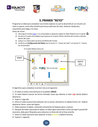 13
5.PRIMER “RETO”
Programa tu robot para completar una misión especial, la cual se desarrolla en un circuito con
retos a superar, entre ellos tendrás que buscar patrones de color, detectar obstáculos,
esquivarlos para llegar a la meta.
Antes de iniciar:
1) Descarga el mundo (aquí) a tu computadora y después cárgalo en Open Roberta con la opción
2) Arrastra el Cuadro Azul (objeto) que aparece en la parte inferior derecha del mundo y colócalo
dentro del cubo.
3) Coloca a tu robot sobre las letras de INICIO del mundo.
4) Confirma en Configuración del Robot que el sensor 3 = “sensor de color” y el sensor 4 = “sensor
de ultrasonidos”
Tu mundo deberá verse así:
El algoritmo para completar el primer reto es el siguiente:
1.- El robot se coloca manualmente en la palabra INICIO.
2.- El robot deberá avanzar de forma ilimitada, hasta que detecte el color rojo donde deberá
detenerse.
3.- Espera 1 segundo.
4.- Ahora el robot avanza hasta detectar con su sensor ultrasónico un objeto frente a él. Deberá
detenerse 10cms. antes del objeto.
5.- Debe esquivar el objeto, utilizando únicamente los bloques girar y avanzar.
6.- Después de haber esquivado el objeto, el robot sigue avanzando y antes de topar la pared del
escenario, debe girar 90 grados para colocarse en dirección de la línea amarilla.
7.- Ahora el robot avanzará hasta detectar la línea amarilla y deberá frenarse.
8.- Esperar 1 segundo.
ROBOT
OBJETO
AZUL
 