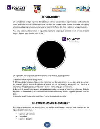 19
8. SUMOBOT
Un sumobot es un tipo especial de robot que simula los combates japoneses de luchadores de
sumo. Consiste en dos robots dentro de un dojo, los cuales hacen uso de sensores, motores y
una adecuada programación, para sacar al oponente fuera del dojo y obtener una puntuación.
Para esta lección, utilizaremos el siguiente escenario (dojo) que consiste en un círculo de color
negro con una línea blanca en la orilla.
Un algoritmo básico para hacer funcionar a un sumobot, es el siguiente:
1.- El robot debe esperar 5 segundos.
2.- El robot debe localizar al oponente, haciendo uso de sus motores ya sea para girar o avanzar.
3.- Una vez que el sensor de presencia (puede ser un ultrasónico, infrarrojo, etc.) detecte al
oponente, el robot activa sus motores y avanza hasta empujar al oponente.
4.- En caso de que el robot avance y se vaya derecho sin encontrar al oponente, el sensor de color
detectará la línea blanca, la cual indicará el límite del robot y deberá regresar para no salir del
dojo.
5.- Repetir las acciones anteriores hasta sacar al oponente del dojo.
8.1 PROGRAMANDO EL SUMOBOT
Ahora programaremos un sumobot con un código sencillo pero efectivo, que consiste en los
siguientes componentes:
 1 sensor ultrasónico
 2 motores
 1 sensor de color
 