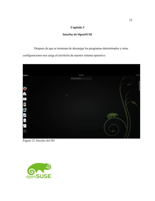 12
Capítulo 3
Interfaz de OpenSUSE
Despues de que se terminan de descargar los programas determinados y otras
configuraciones nos carga el escritorio de nuestro sistema operativo.
Figura 12. Interfaz del SO
 