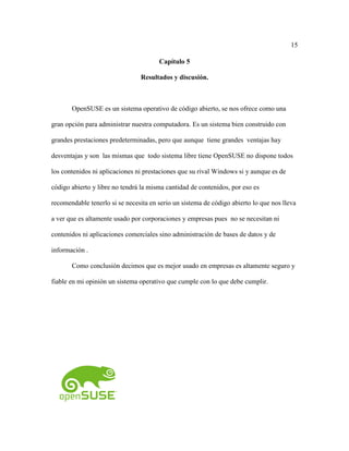 15
Capítulo 5
Resultados y discusión.
OpenSUSE es un sistema operativo de código abierto, se nos ofrece como una
gran opción para administrar nuestra computadora. Es un sistema bien construido con
grandes prestaciones predeterminadas, pero que aunque tiene grandes ventajas hay
desventajas y son las mismas que todo sistema libre tiene OpenSUSE no dispone todos
los contenidos ni aplicaciones ni prestaciones que su rival Windows si y aunque es de
código abierto y libre no tendrá la misma cantidad de contenidos, por eso es
recomendable tenerlo si se necesita en serio un sistema de código abierto lo que nos lleva
a ver que es altamente usado por corporaciones y empresas pues no se necesitan ni
contenidos ni aplicaciones comerciales sino administración de bases de datos y de
información .
Como conclusión decimos que es mejor usado en empresas es altamente seguro y
fiable en mi opinión un sistema operativo que cumple con lo que debe cumplir.
 