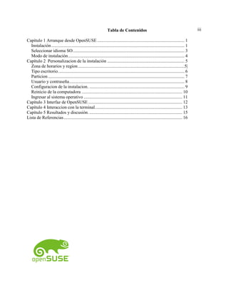 iiiTabla de Contenidos
Capítulo 1 Arranque desde OpenSUSE .............................................................................. 1
Instalación....................................................................................................................... 1
Seleccionar idioma SO.................................................................................................... 3
Modo de instalación........................................................................................................ 4
Capítulo 2 Personalizacion de la instalación ..................................................................... 5
Zona de horarios y region ...............................................................................................5|
Tipo escritorio................................................................................................................. 6
Particion.......................................................................................................................... 7
Usuario y contraseña....................................................................................................... 8
Configuracion de la instalacion. ..................................................................................... 9
Reinicio de la computadora .......................................................................................... 10
Ingresar al sistema operativo ........................................................................................ 11
Capítulo 3 Interfaz de OpenSUSE.................................................................................... 12
Capítulo 4 Interaccion con la terminal.............................................................................. 13
Capítulo 5 Resultados y discusión.................................................................................... 15
Lista de Referencias.......................................................................................................... 16
 