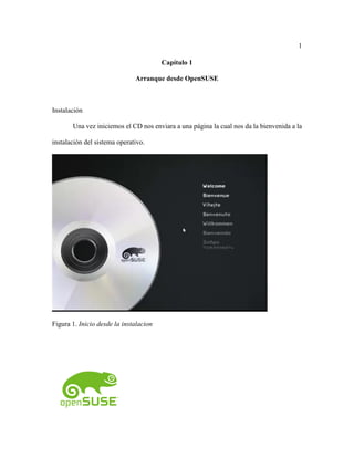 1
Capítulo 1
Arranque desde OpenSUSE
Instalación
Una vez iniciemos el CD nos enviara a una página la cual nos da la bienvenida a la
instalación del sistema operativo.
Figura 1. Inicio desde la instalacion
 