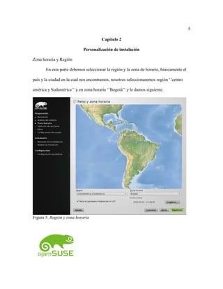 5
Capítulo 2
Personalización de instalación
Zona horaria y Región
En esta parte debemos seleccionar la región y la zona de horario, básicamente el
país y la ciudad en la cual nos encontramos, nosotros seleccionaremos región ‘’centro
américa y Sudamérica’’ y en zona horaria ‘’Bogotá’’ y le damos siguiente.
Figura 5. Región y zona horaria
 