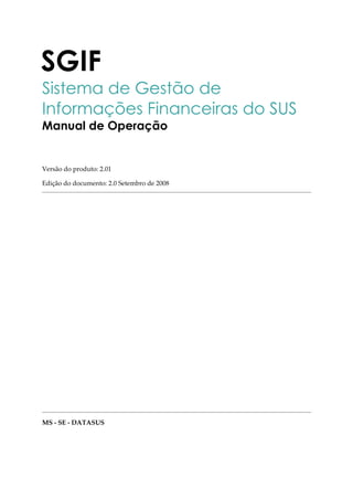 SGIF 
Sistema de Gestão de 
Informações Financeiras do SUS 
Manual de Operação 
Versão do produto: 2.01 
Edição do documento: 2.0 Setembro de 2008 
MS - SE - DATASUS 
 