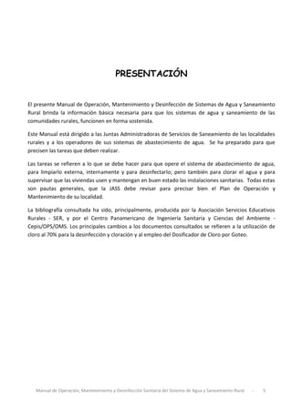 Manual de Operación, Mantenimiento y Desinfección Sanitaria del Sistema de Agua y Saneamiento Rural - 5
PRESENTACIÓN
El presente Manual de Operación, Mantenimiento y Desinfección de Sistemas de Agua y Saneamiento
Rural brinda la información básica necesaria para que los sistemas de agua y saneamiento de las
comunidades rurales, funcionen en forma sostenida.
Este Manual está dirigido a las Juntas Administradoras de Servicios de Saneamiento de las localidades
rurales y a los operadores de sus sistemas de abastecimiento de agua. Se ha preparado para que
precisen las tareas que deben realizar.
Las tareas se refieren a lo que se debe hacer para que opere el sistema de abastecimiento de agua,
para limpiarlo externa, internamente y para desinfectarlo; pero también para clorar el agua y para
supervisar que las viviendas usen y mantengan en buen estado las instalaciones sanitarias. Todas estas
son pautas generales, que la JASS debe revisar para precisar bien el Plan de Operación y
Mantenimiento de su localidad.
La bibliografía consultada ha sido, principalmente, producida por la Asociación Servicios Educativos
Rurales - SER, y por el Centro Panamericano de Ingeniería Sanitaria y Ciencias del Ambiente -
Cepis/OPS/OMS. Los principales cambios a los documentos consultados se refieren a la utilización de
cloro al 70% para la desinfección y cloración y al empleo del Dosificador de Cloro por Goteo.
 